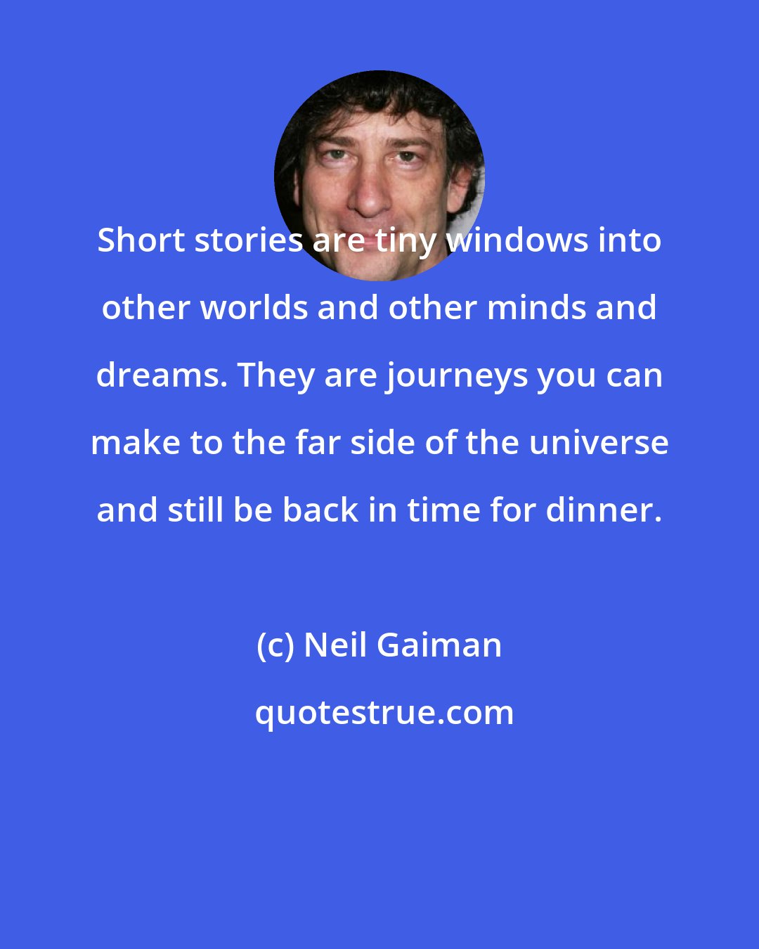 Neil Gaiman: Short stories are tiny windows into other worlds and other minds and dreams. They are journeys you can make to the far side of the universe and still be back in time for dinner.