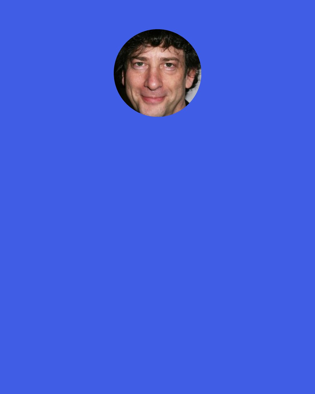 Neil Gaiman: The Marquis sighed. "I thought it was just a legend," he said. "Like the alligators in the sewers of New York City." Old Bailey nodded, sagely: "What, the big white buggers? They're down there. I had a friend lost a head to one of them." A moment of silence. Old Naeiley handed the statue back to the Marquis. Then he raised his hand, and snapped it, like a crocodile hand, at the Carabas. "It was OK," gurned Old Bailey with a grin that was most terrible to behold. "He had another.