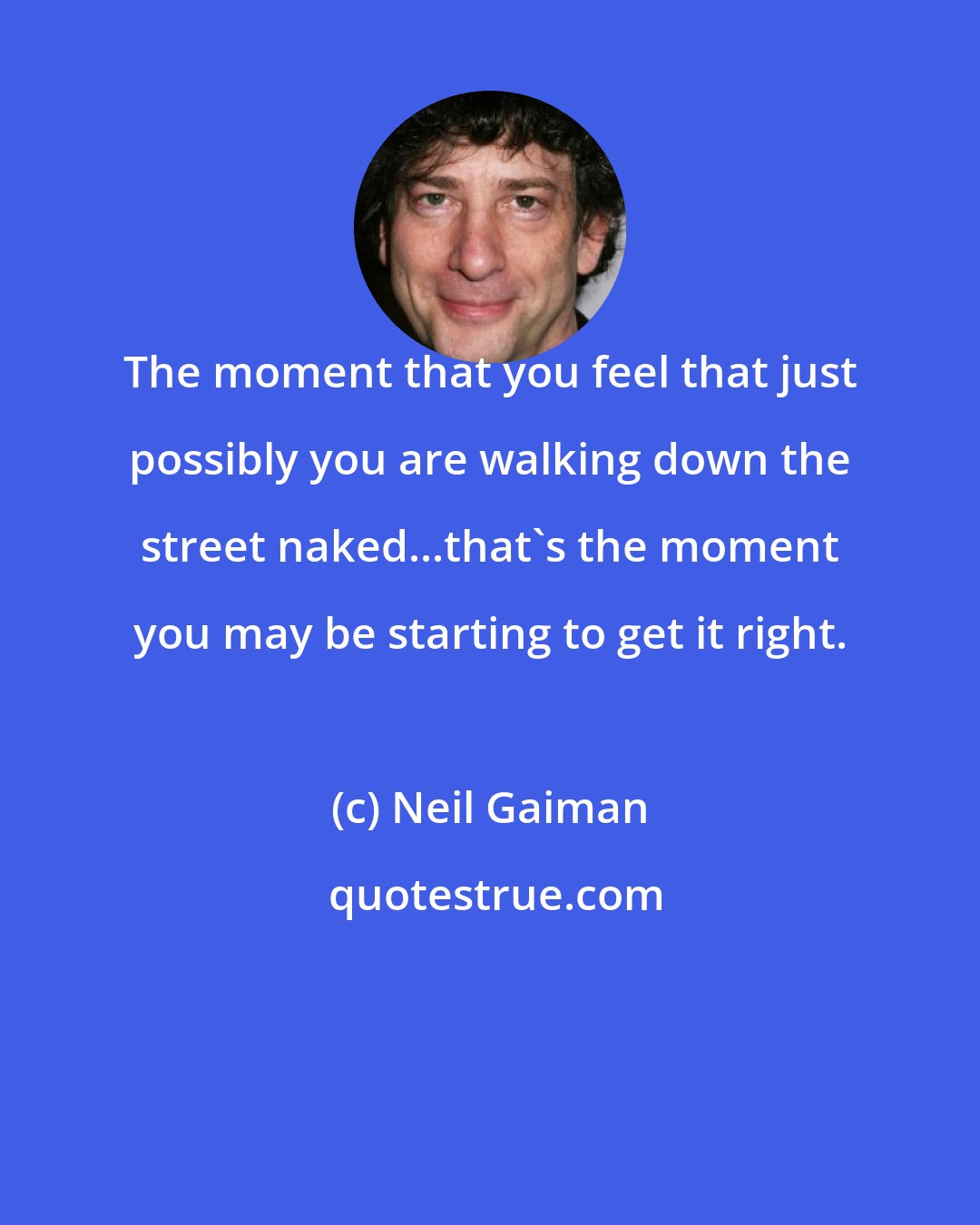 Neil Gaiman: The moment that you feel that just possibly you are walking down the street naked...that's the moment you may be starting to get it right.