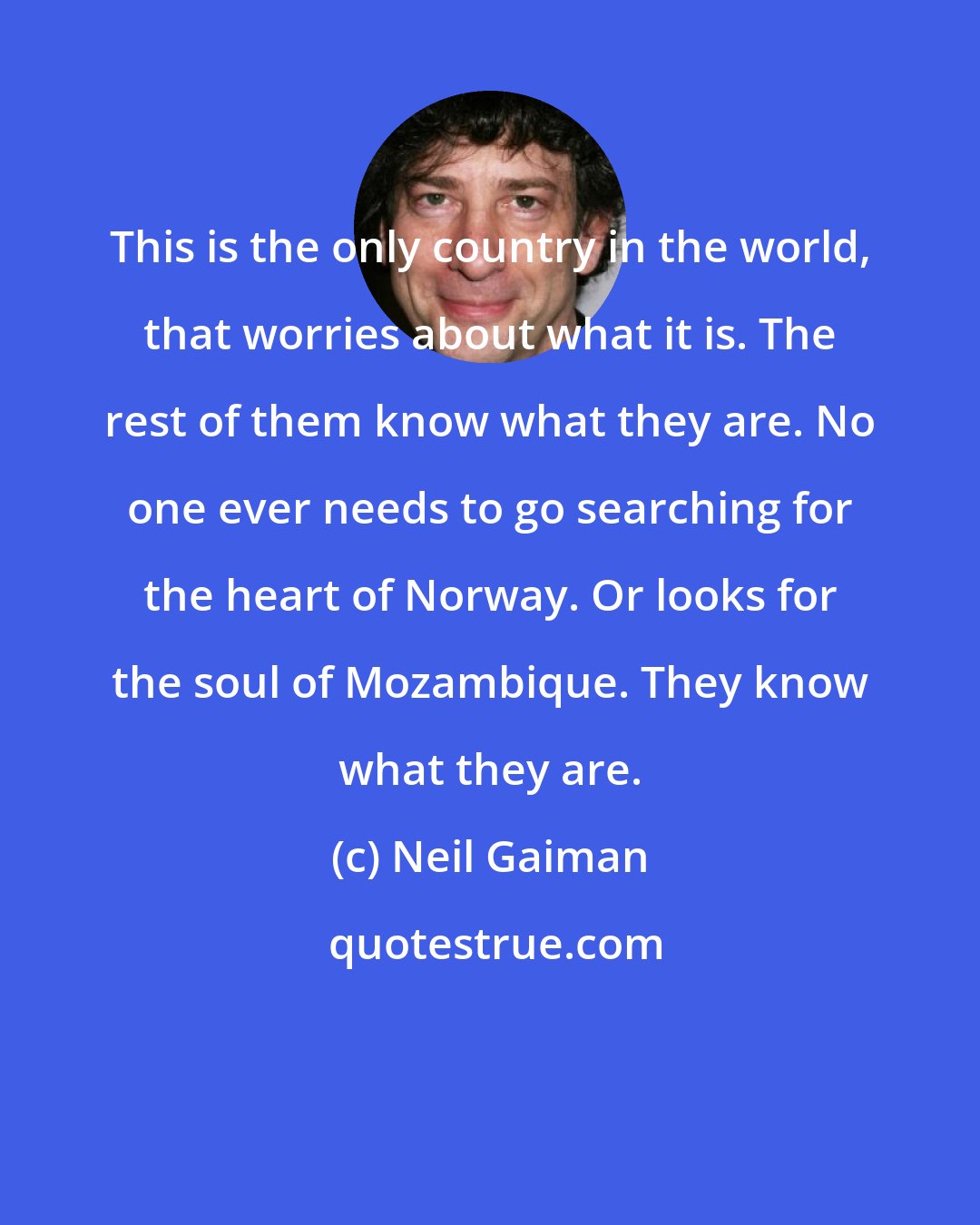 Neil Gaiman: This is the only country in the world, that worries about what it is. The rest of them know what they are. No one ever needs to go searching for the heart of Norway. Or looks for the soul of Mozambique. They know what they are.