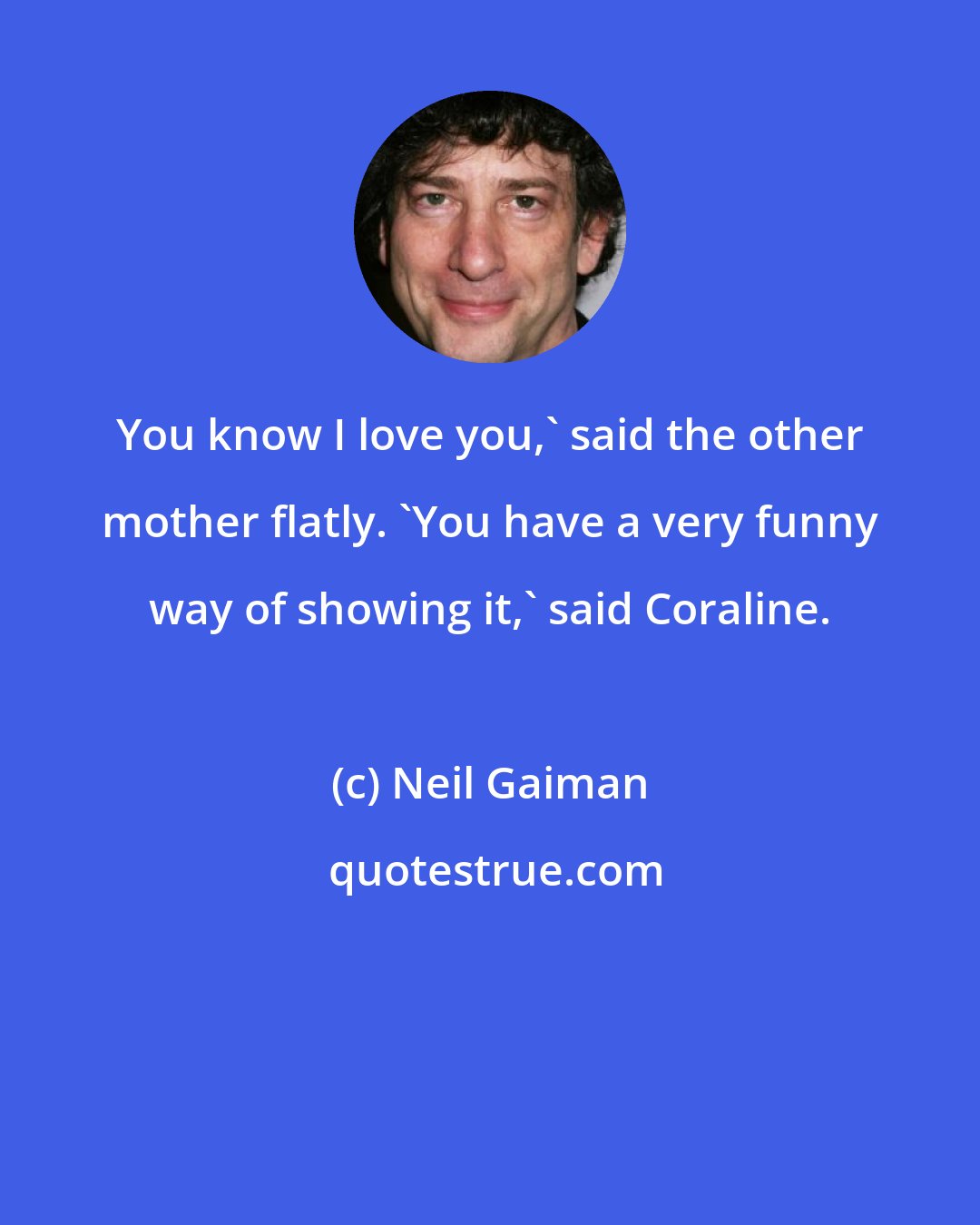 Neil Gaiman: You know I love you,' said the other mother flatly. 'You have a very funny way of showing it,' said Coraline.