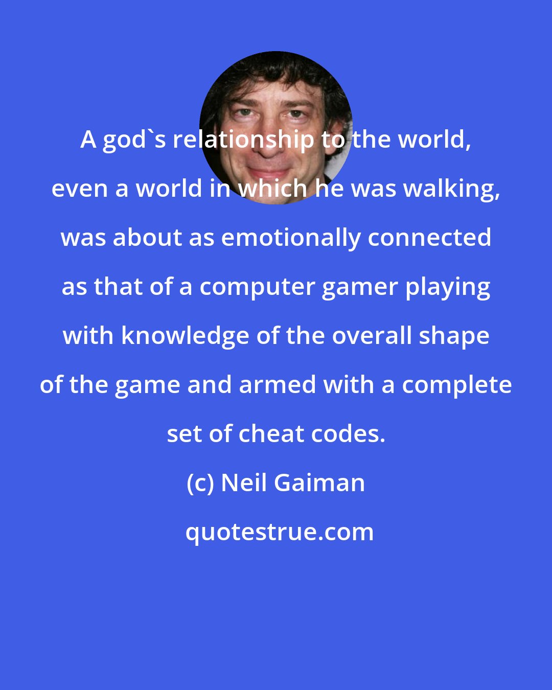 Neil Gaiman: A god's relationship to the world, even a world in which he was walking, was about as emotionally connected as that of a computer gamer playing with knowledge of the overall shape of the game and armed with a complete set of cheat codes.