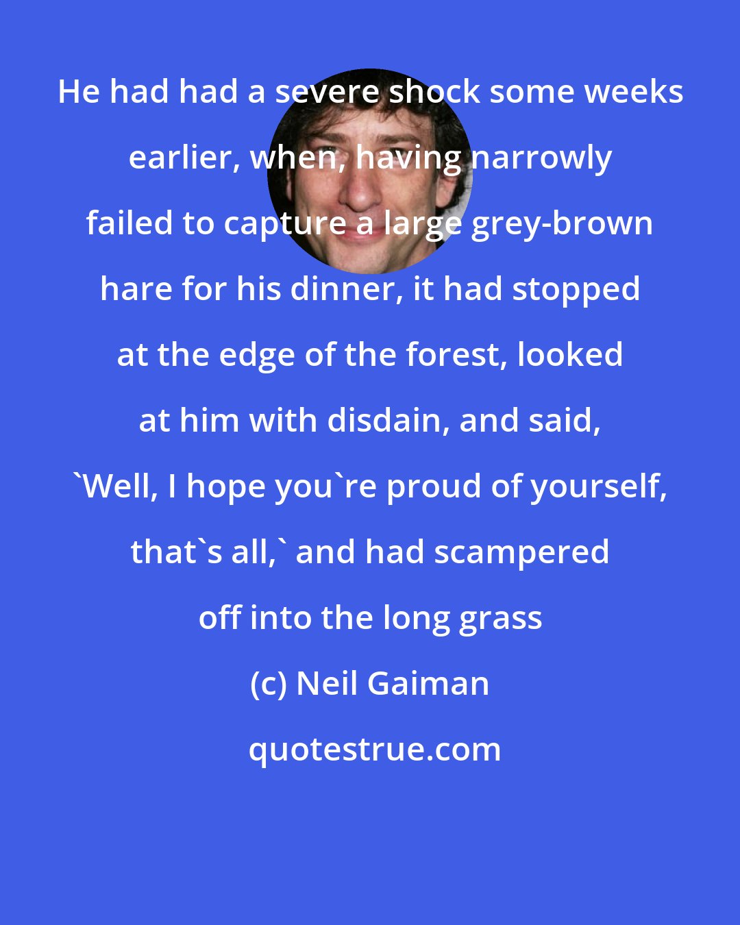 Neil Gaiman: He had had a severe shock some weeks earlier, when, having narrowly failed to capture a large grey-brown hare for his dinner, it had stopped at the edge of the forest, looked at him with disdain, and said, 'Well, I hope you're proud of yourself, that's all,' and had scampered off into the long grass