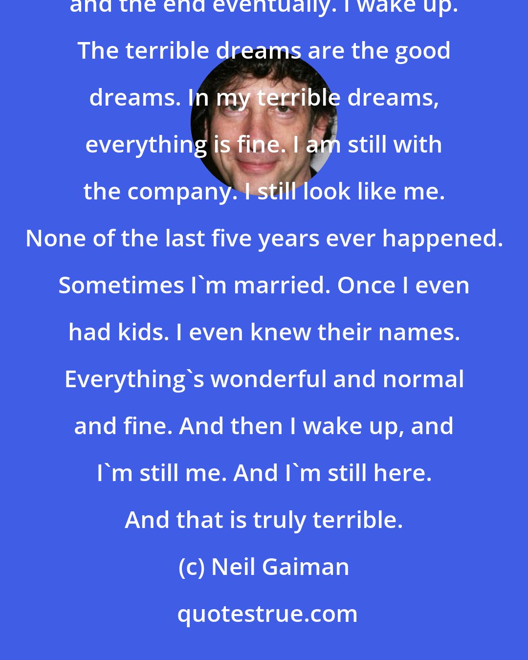 Neil Gaiman: I only have two kinds of dreams: the bad and the terrible. Bad dreams I can cope with. They're just nightmares, and the end eventually. I wake up. The terrible dreams are the good dreams. In my terrible dreams, everything is fine. I am still with the company. I still look like me. None of the last five years ever happened. Sometimes I'm married. Once I even had kids. I even knew their names. Everything's wonderful and normal and fine. And then I wake up, and I'm still me. And I'm still here. And that is truly terrible.