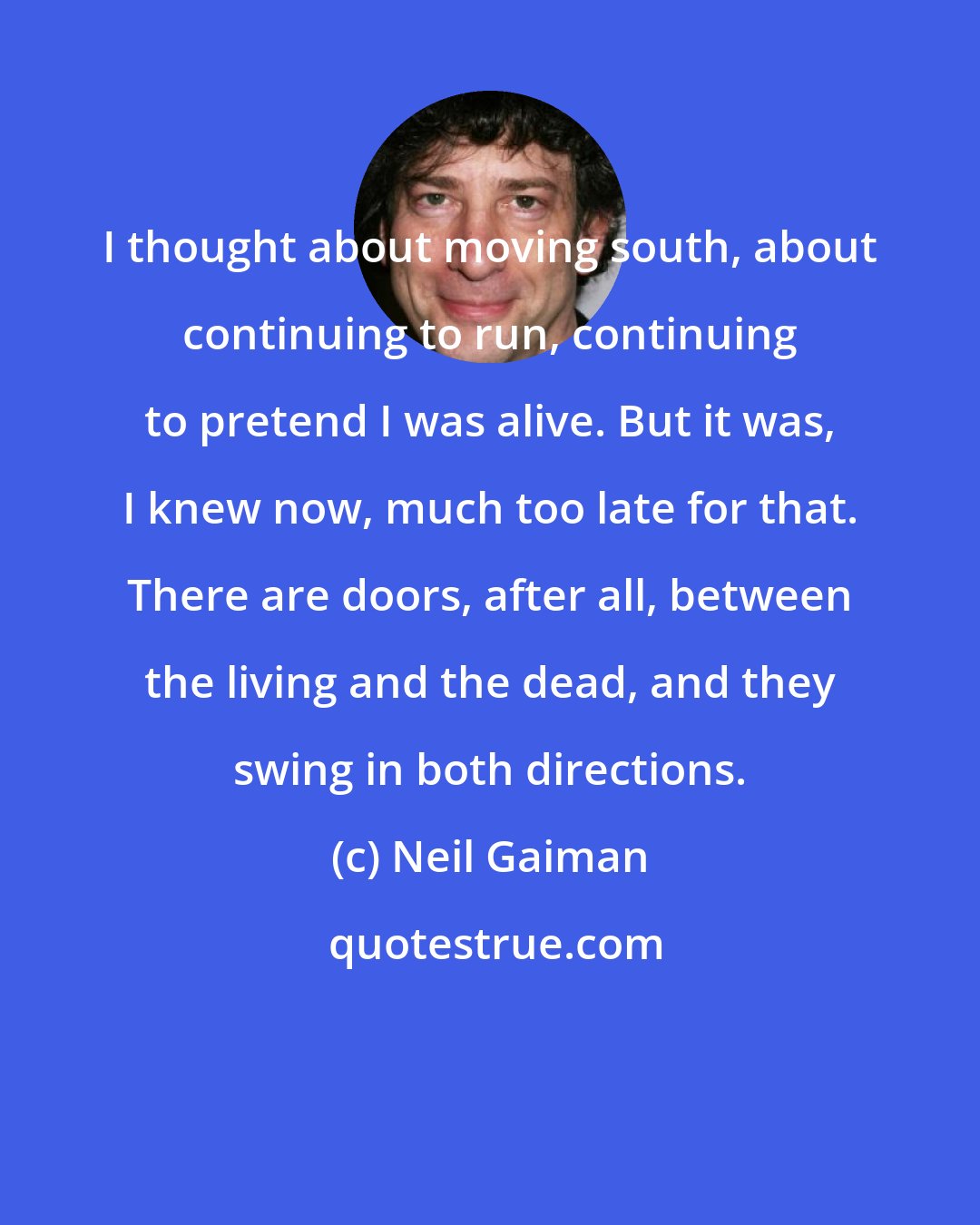 Neil Gaiman: I thought about moving south, about continuing to run, continuing to pretend I was alive. But it was, I knew now, much too late for that. There are doors, after all, between the living and the dead, and they swing in both directions.