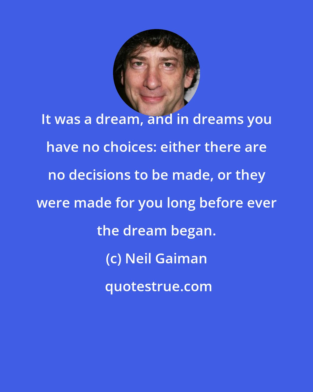 Neil Gaiman: It was a dream, and in dreams you have no choices: either there are no decisions to be made, or they were made for you long before ever the dream began.