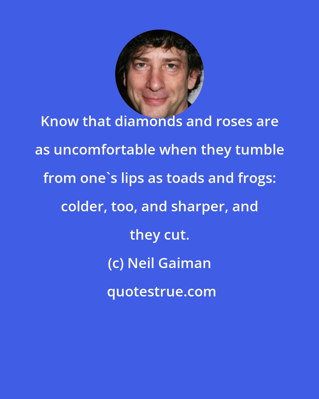 Neil Gaiman: Know that diamonds and roses are as uncomfortable when they tumble from one's lips as toads and frogs: colder, too, and sharper, and they cut.