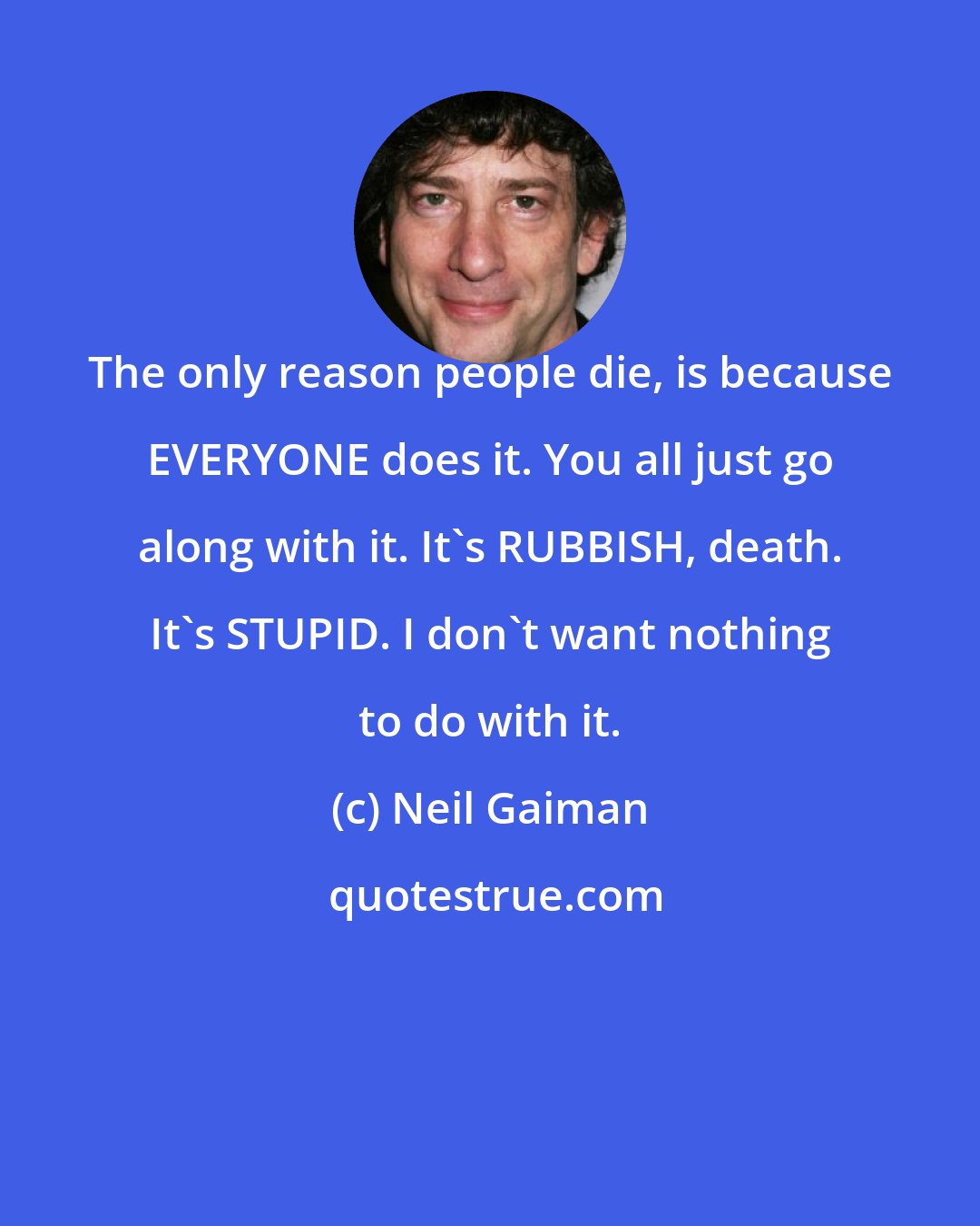 Neil Gaiman: The only reason people die, is because EVERYONE does it. You all just go along with it. It's RUBBISH, death. It's STUPID. I don't want nothing to do with it.