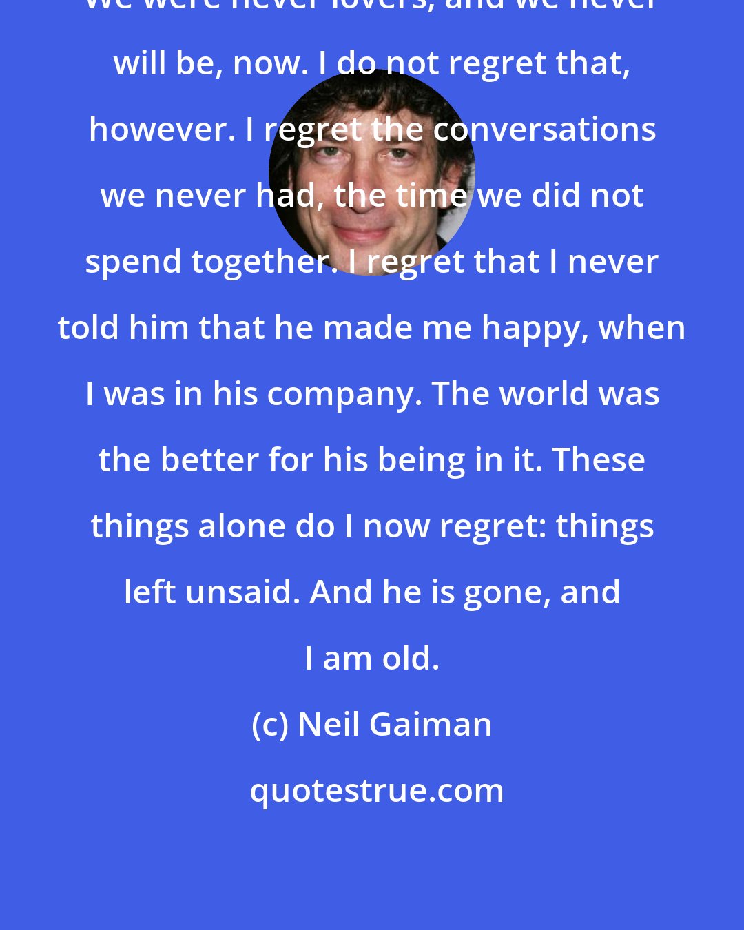 Neil Gaiman: We were never lovers, and we never will be, now. I do not regret that, however. I regret the conversations we never had, the time we did not spend together. I regret that I never told him that he made me happy, when I was in his company. The world was the better for his being in it. These things alone do I now regret: things left unsaid. And he is gone, and I am old.