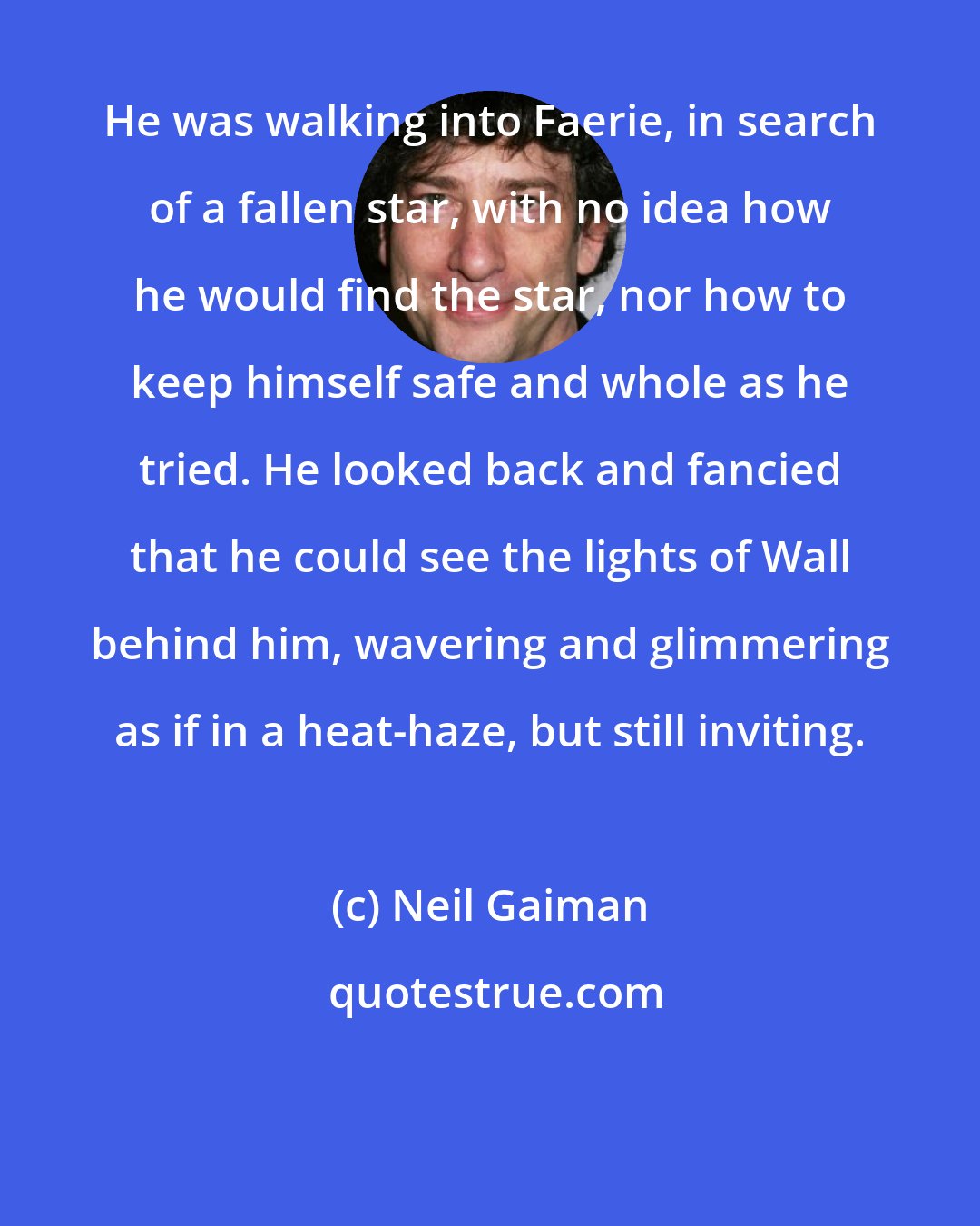 Neil Gaiman: He was walking into Faerie, in search of a fallen star, with no idea how he would find the star, nor how to keep himself safe and whole as he tried. He looked back and fancied that he could see the lights of Wall behind him, wavering and glimmering as if in a heat-haze, but still inviting.