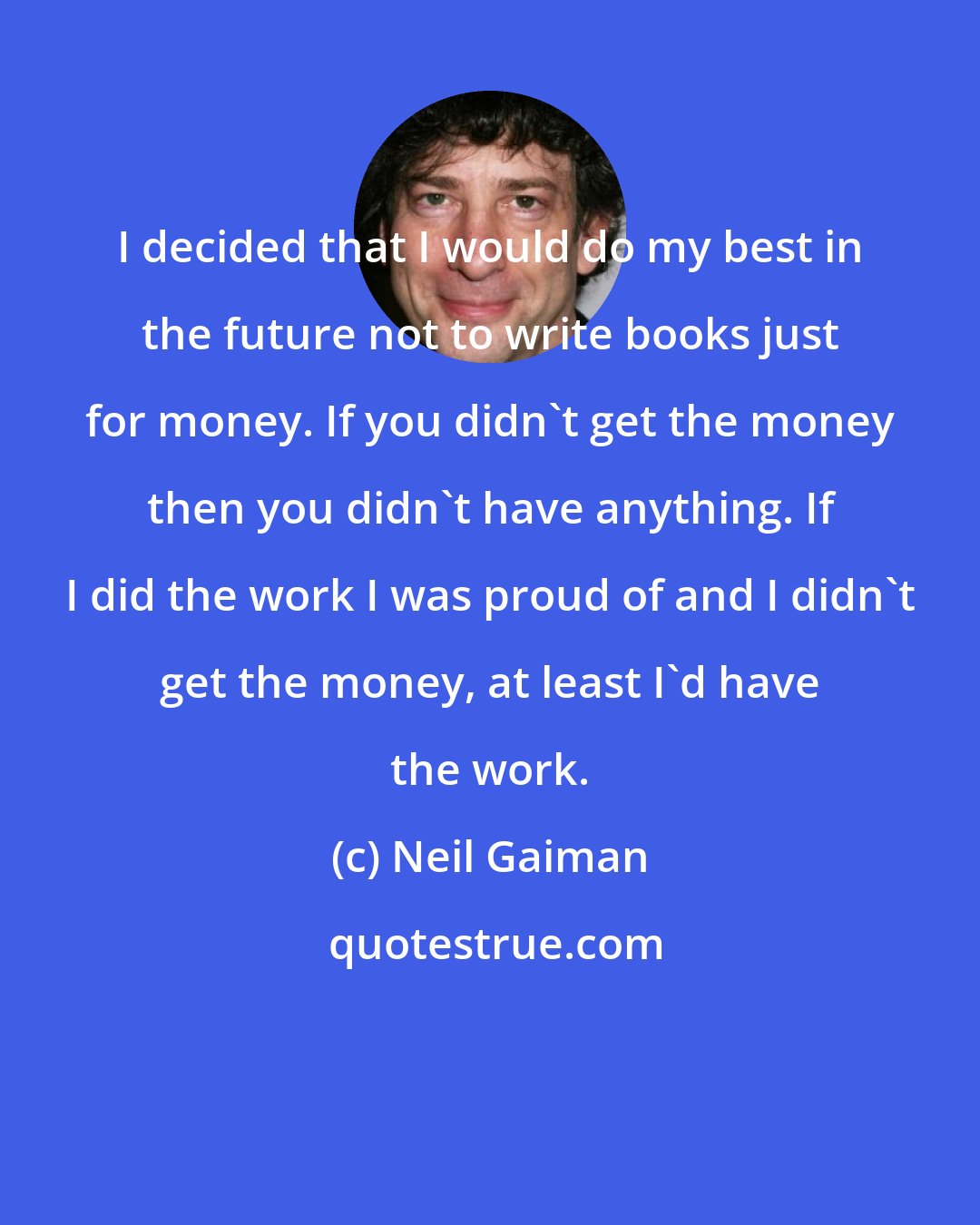 Neil Gaiman: I decided that I would do my best in the future not to write books just for money. If you didn't get the money then you didn't have anything. If I did the work I was proud of and I didn't get the money, at least I'd have the work.