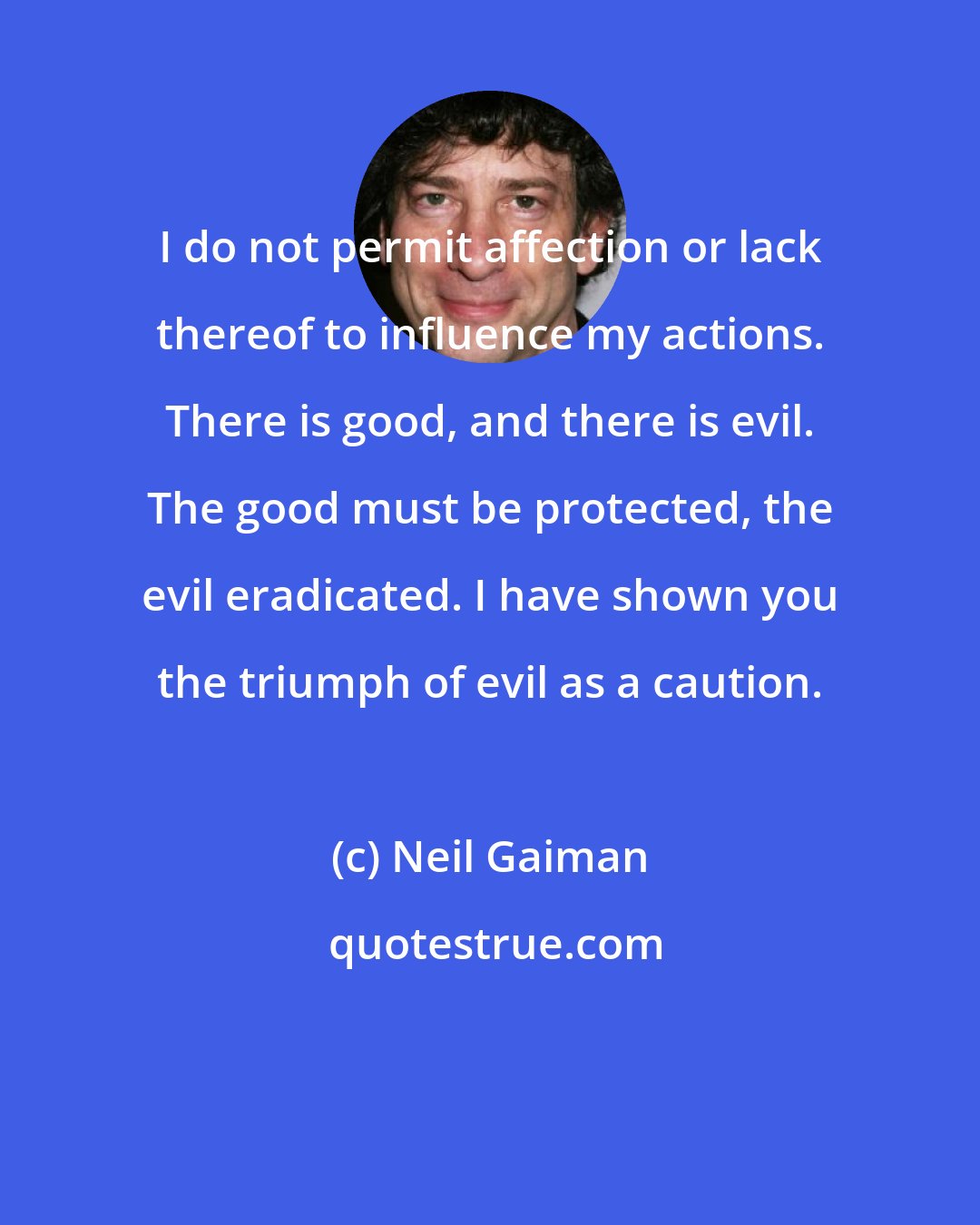 Neil Gaiman: I do not permit affection or lack thereof to influence my actions. There is good, and there is evil. The good must be protected, the evil eradicated. I have shown you the triumph of evil as a caution.