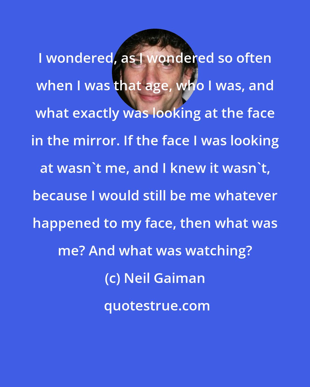 Neil Gaiman: I wondered, as I wondered so often when I was that age, who I was, and what exactly was looking at the face in the mirror. If the face I was looking at wasn't me, and I knew it wasn't, because I would still be me whatever happened to my face, then what was me? And what was watching?