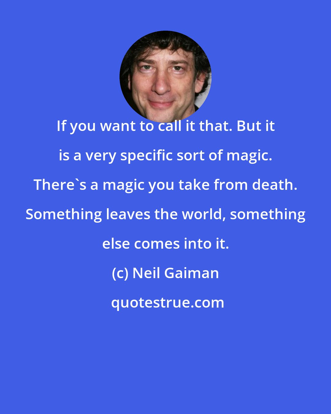 Neil Gaiman: If you want to call it that. But it is a very specific sort of magic. There's a magic you take from death. Something leaves the world, something else comes into it.