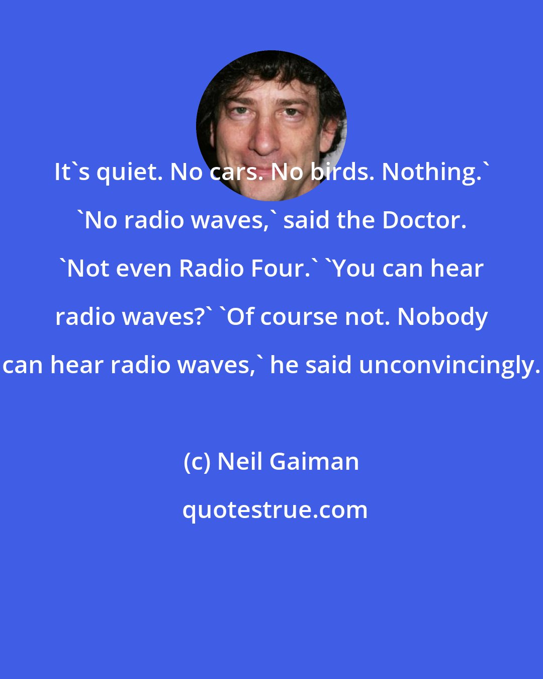 Neil Gaiman: It's quiet. No cars. No birds. Nothing.' 'No radio waves,' said the Doctor. 'Not even Radio Four.' 'You can hear radio waves?' 'Of course not. Nobody can hear radio waves,' he said unconvincingly.