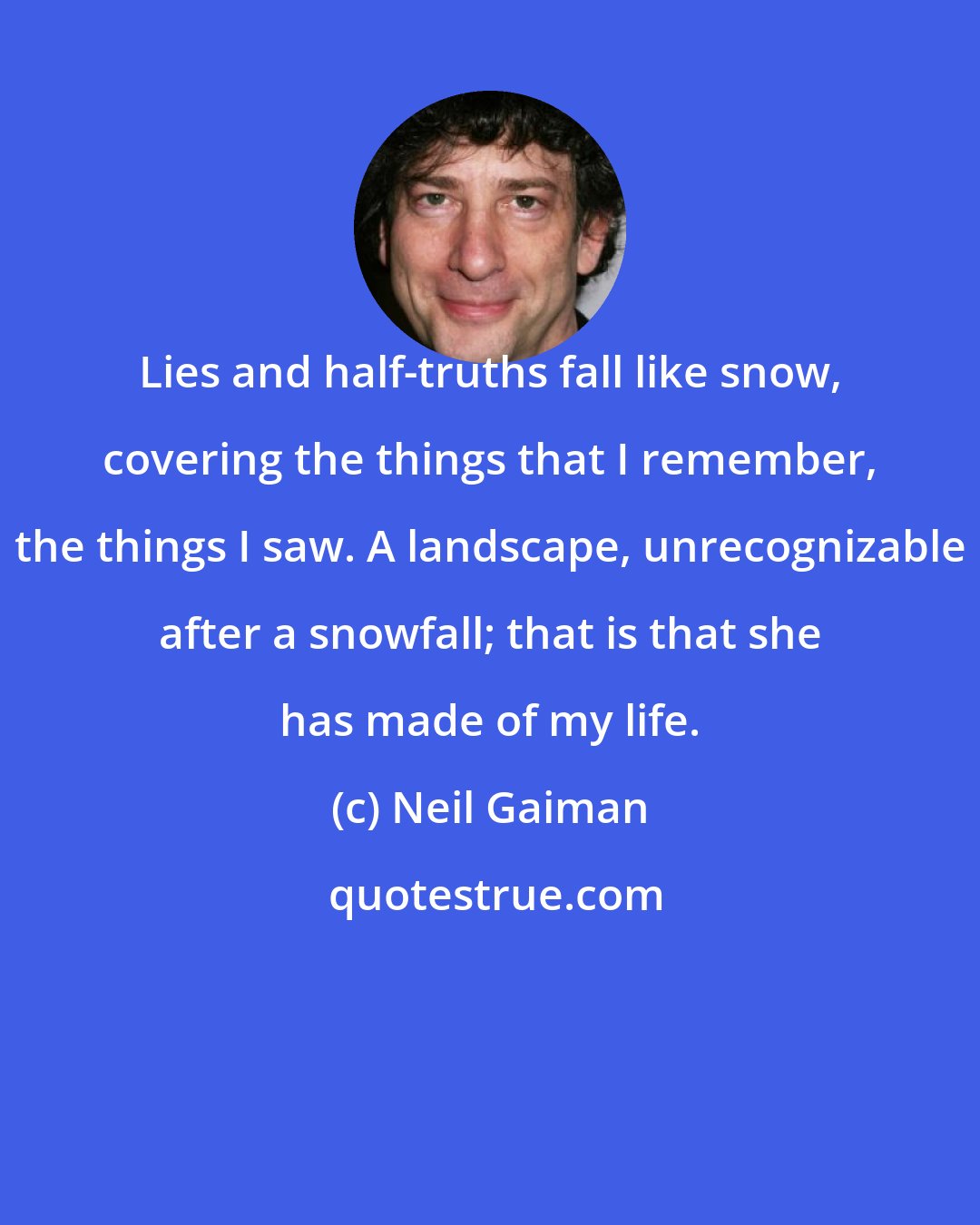 Neil Gaiman: Lies and half-truths fall like snow, covering the things that I remember, the things I saw. A landscape, unrecognizable after a snowfall; that is that she has made of my life.