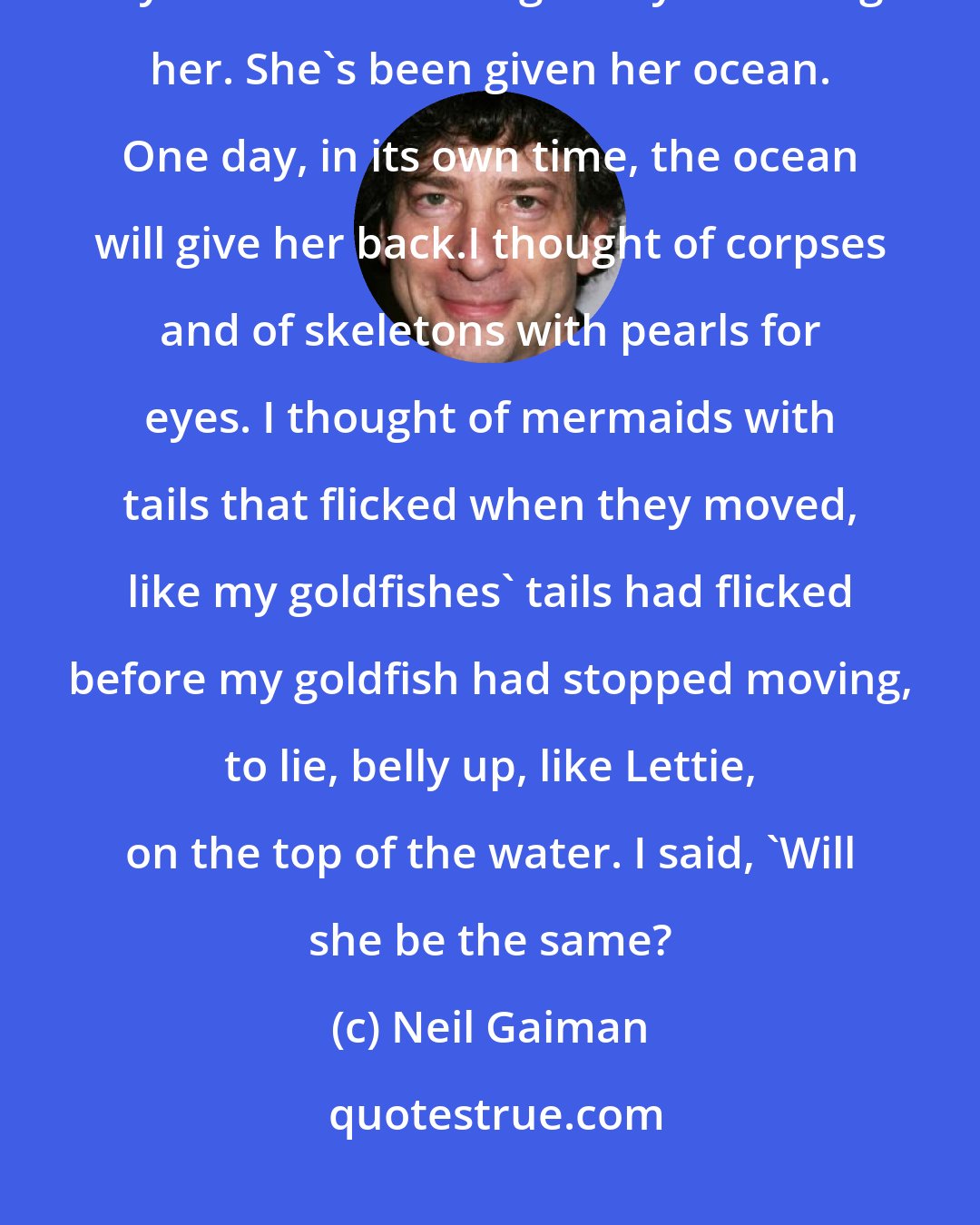 Neil Gaiman: She's not dead. You didn't kill her, nor did the hunger birds, although they did their best to get to you through her. She's been given her ocean. One day, in its own time, the ocean will give her back.I thought of corpses and of skeletons with pearls for eyes. I thought of mermaids with tails that flicked when they moved, like my goldfishes' tails had flicked before my goldfish had stopped moving, to lie, belly up, like Lettie, on the top of the water. I said, 'Will she be the same?