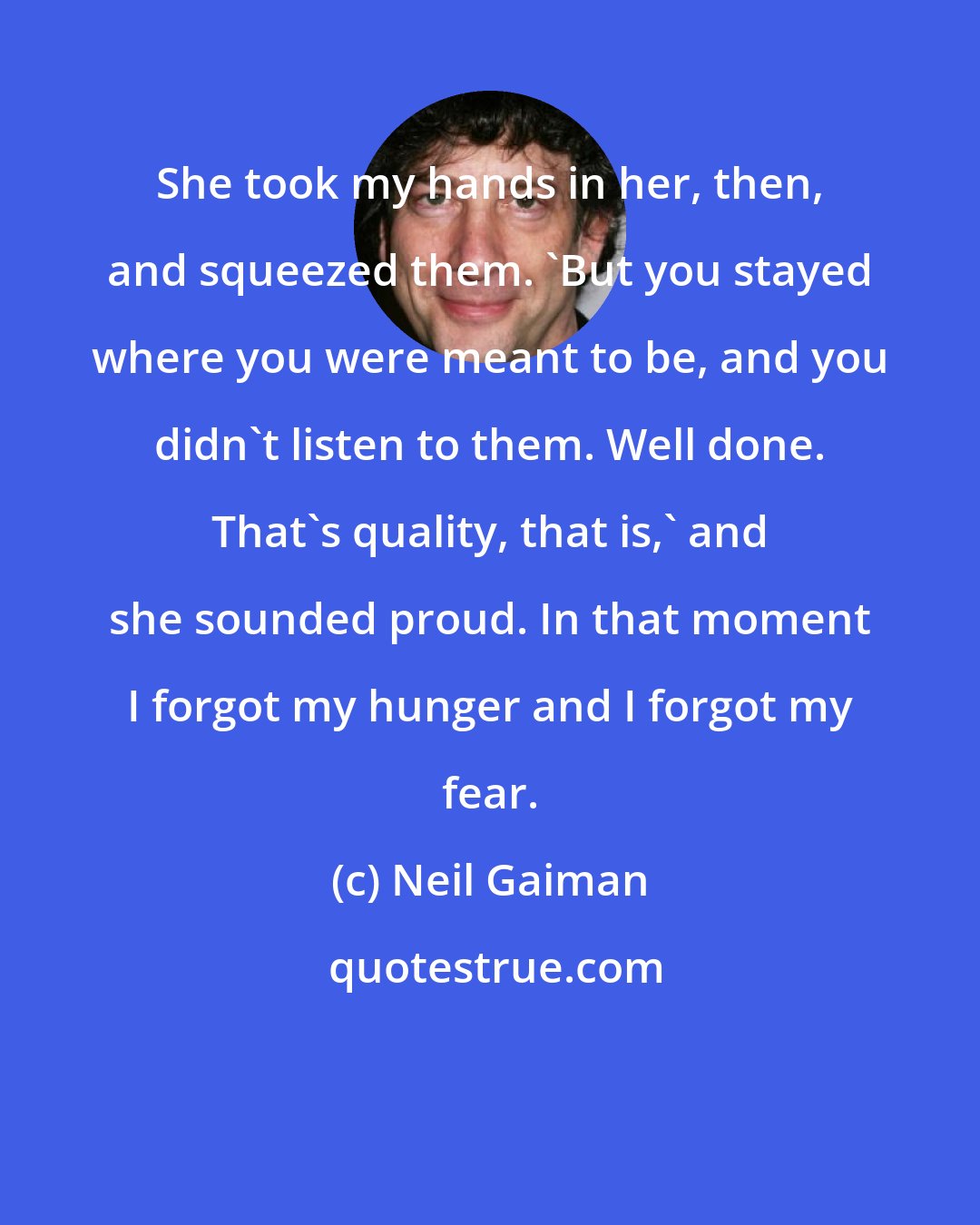 Neil Gaiman: She took my hands in her, then, and squeezed them. 'But you stayed where you were meant to be, and you didn't listen to them. Well done. That's quality, that is,' and she sounded proud. In that moment I forgot my hunger and I forgot my fear.