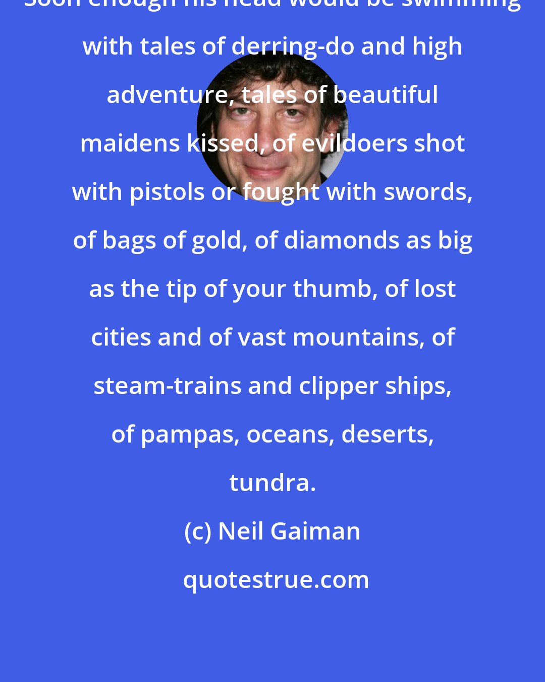 Neil Gaiman: Soon enough his head would be swimming with tales of derring-do and high adventure, tales of beautiful maidens kissed, of evildoers shot with pistols or fought with swords, of bags of gold, of diamonds as big as the tip of your thumb, of lost cities and of vast mountains, of steam-trains and clipper ships, of pampas, oceans, deserts, tundra.