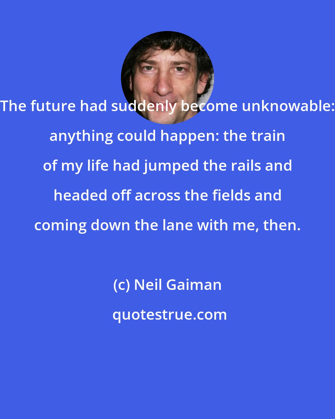 Neil Gaiman: The future had suddenly become unknowable: anything could happen: the train of my life had jumped the rails and headed off across the fields and coming down the lane with me, then.