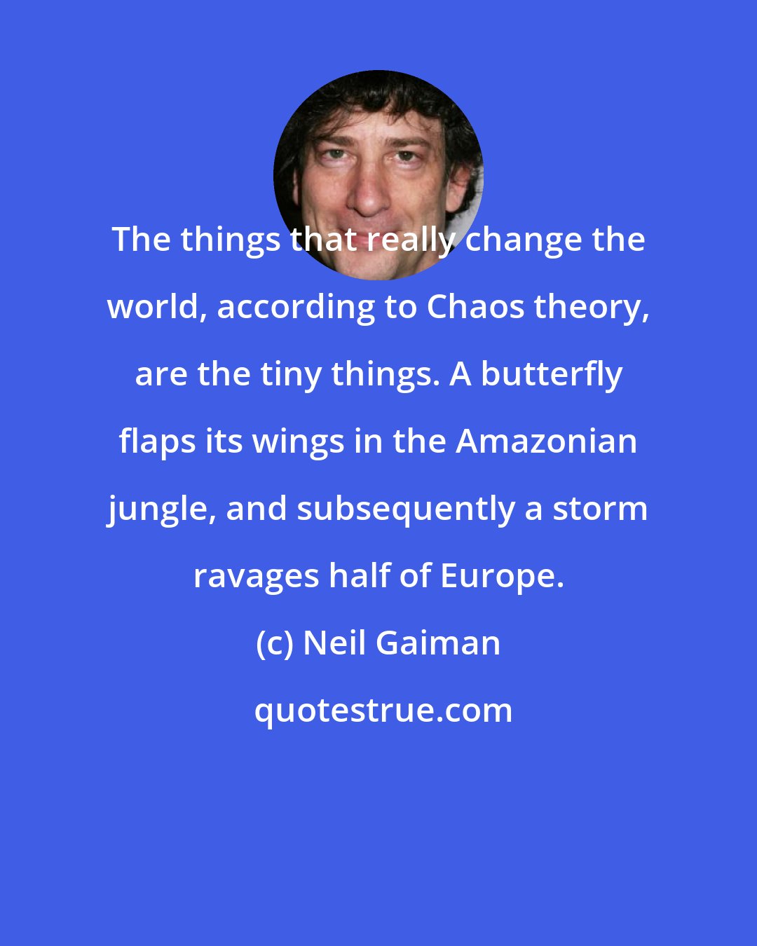 Neil Gaiman: The things that really change the world, according to Chaos theory, are the tiny things. A butterfly flaps its wings in the Amazonian jungle, and subsequently a storm ravages half of Europe.