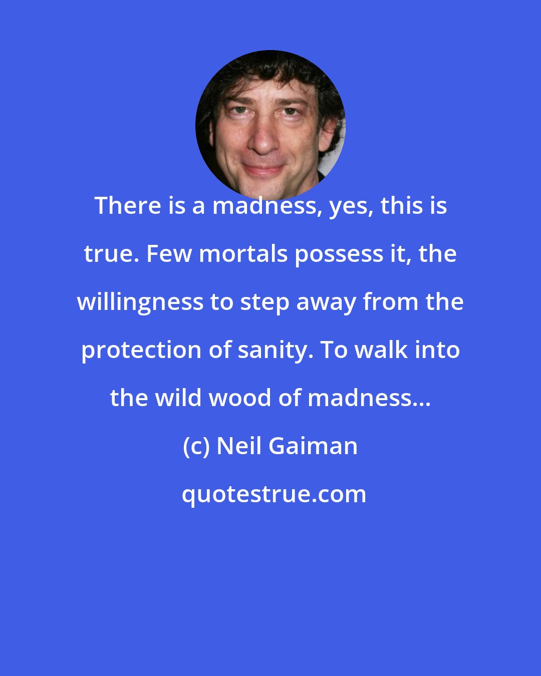 Neil Gaiman: There is a madness, yes, this is true. Few mortals possess it, the willingness to step away from the protection of sanity. To walk into the wild wood of madness...