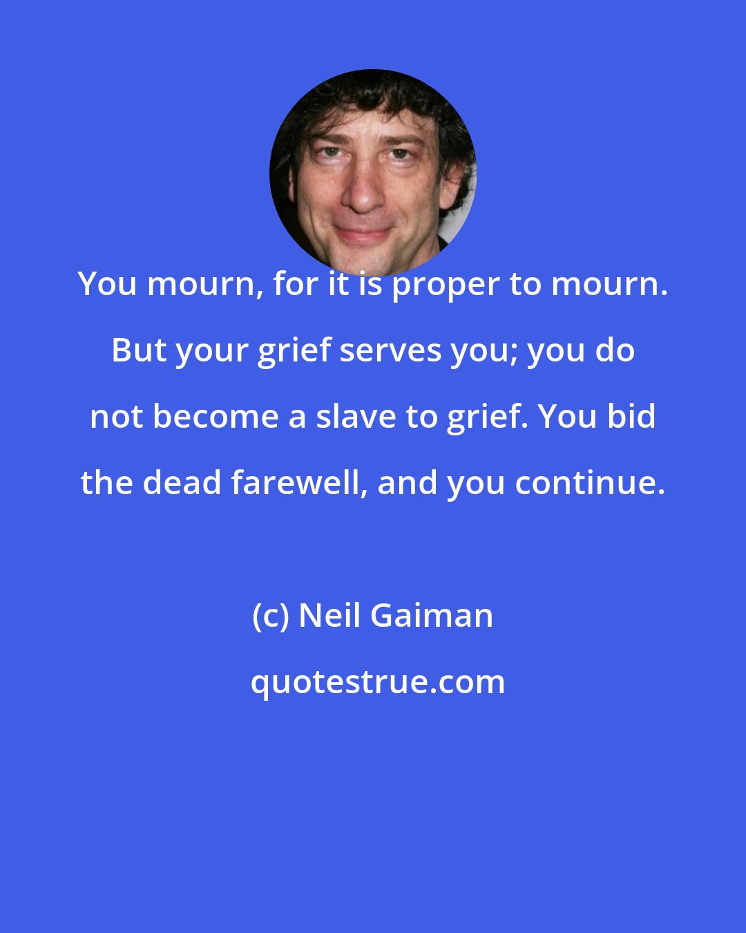 Neil Gaiman: You mourn, for it is proper to mourn. But your grief serves you; you do not become a slave to grief. You bid the dead farewell, and you continue.