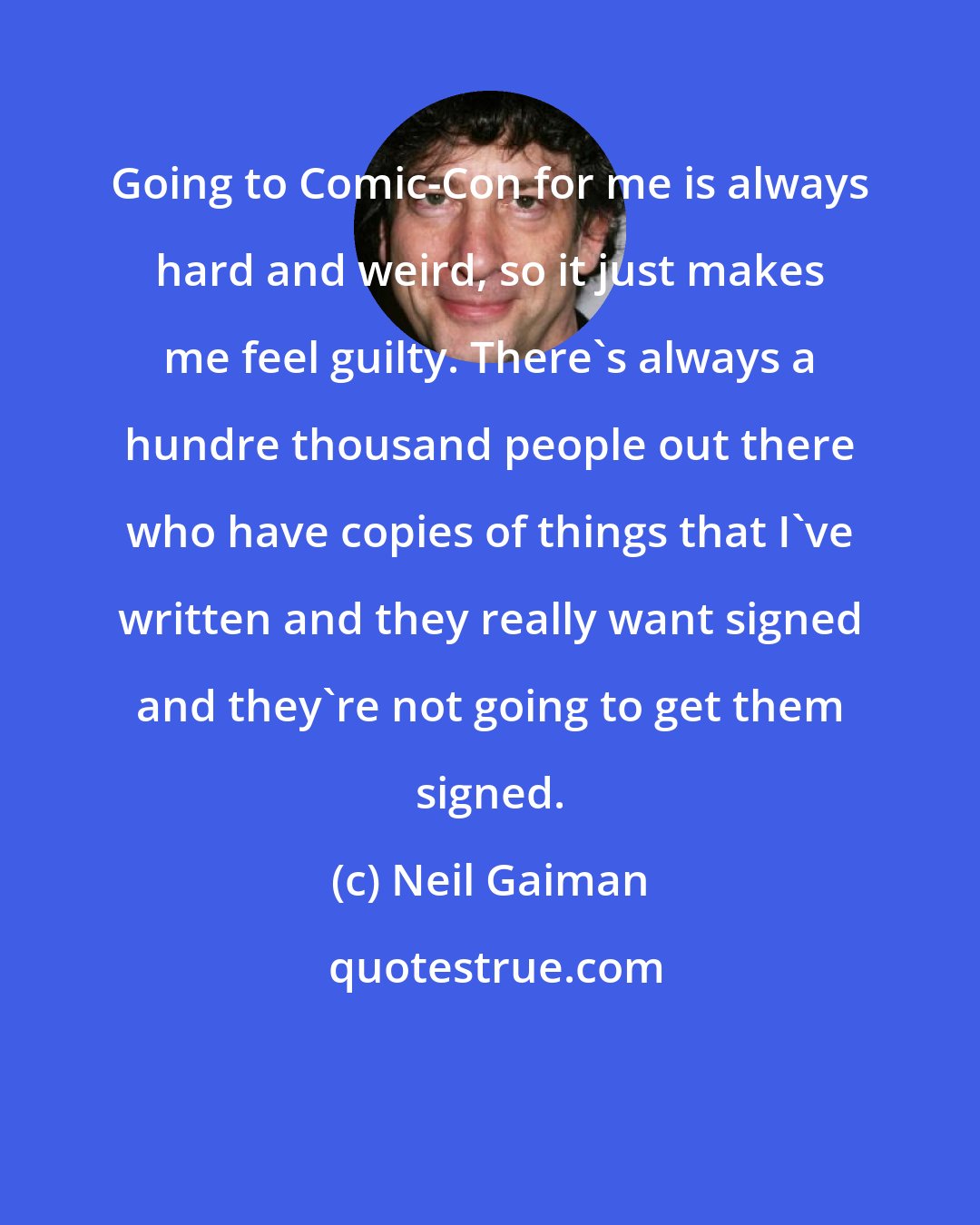 Neil Gaiman: Going to Comic-Con for me is always hard and weird, so it just makes me feel guilty. There's always a hundre thousand people out there who have copies of things that I've written and they really want signed and they're not going to get them signed.