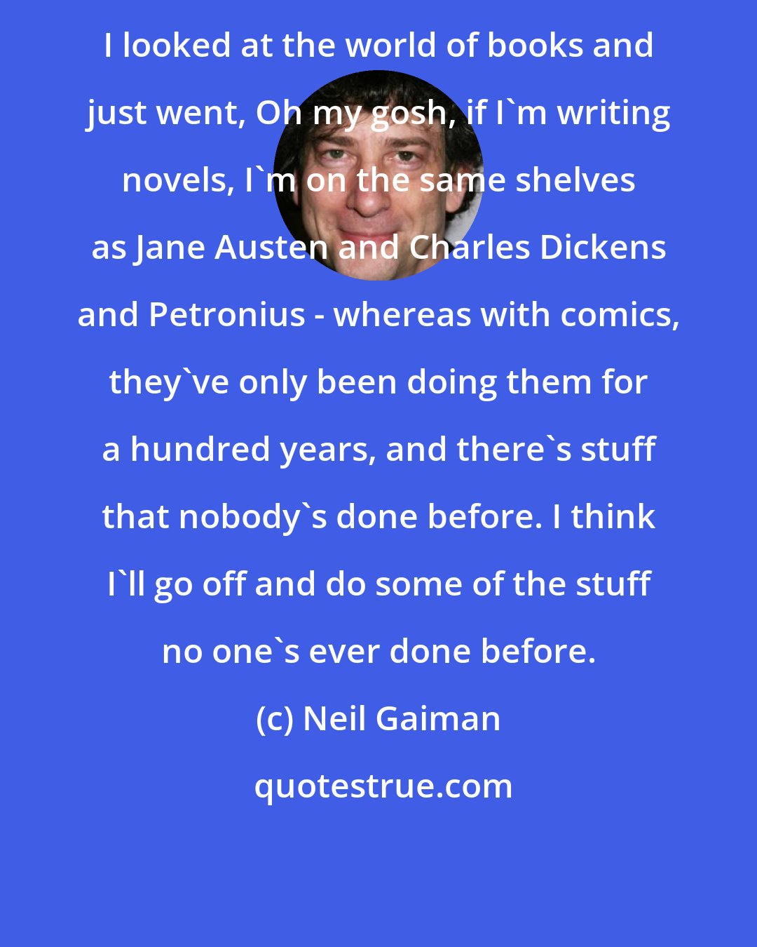 Neil Gaiman: I looked at the world of books and just went, Oh my gosh, if I'm writing novels, I'm on the same shelves as Jane Austen and Charles Dickens and Petronius - whereas with comics, they've only been doing them for a hundred years, and there's stuff that nobody's done before. I think I'll go off and do some of the stuff no one's ever done before.