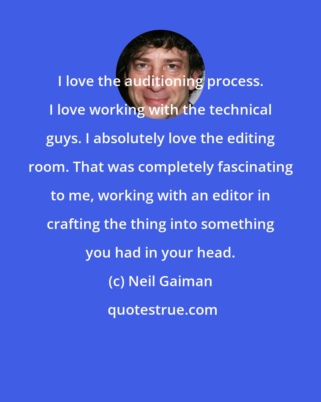 Neil Gaiman: I love the auditioning process. I love working with the technical guys. I absolutely love the editing room. That was completely fascinating to me, working with an editor in crafting the thing into something you had in your head.