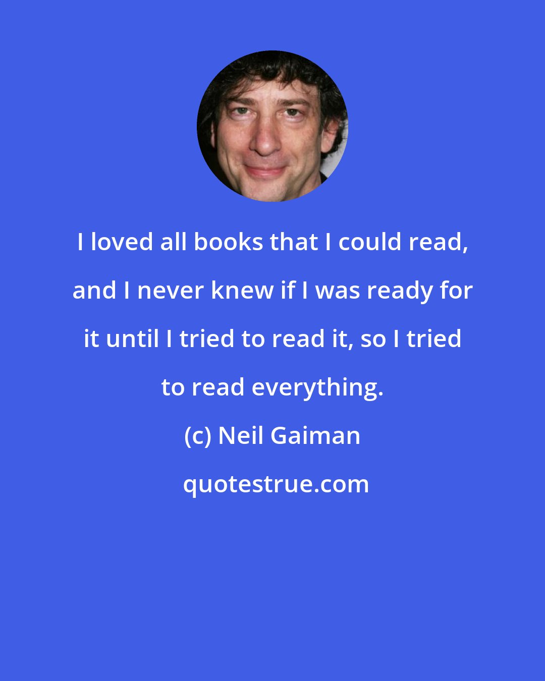 Neil Gaiman: I loved all books that I could read, and I never knew if I was ready for it until I tried to read it, so I tried to read everything.