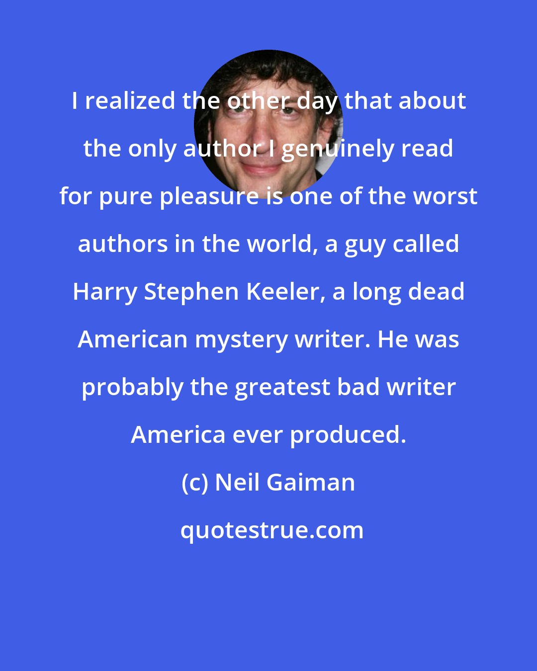 Neil Gaiman: I realized the other day that about the only author I genuinely read for pure pleasure is one of the worst authors in the world, a guy called Harry Stephen Keeler, a long dead American mystery writer. He was probably the greatest bad writer America ever produced.