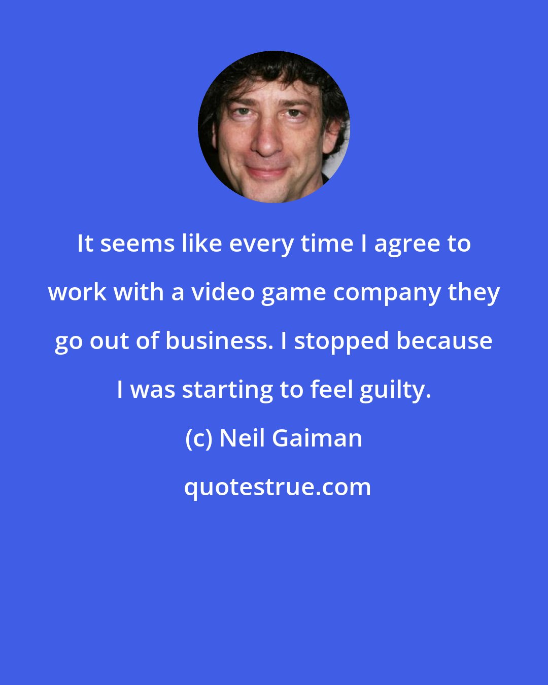 Neil Gaiman: It seems like every time I agree to work with a video game company they go out of business. I stopped because I was starting to feel guilty.