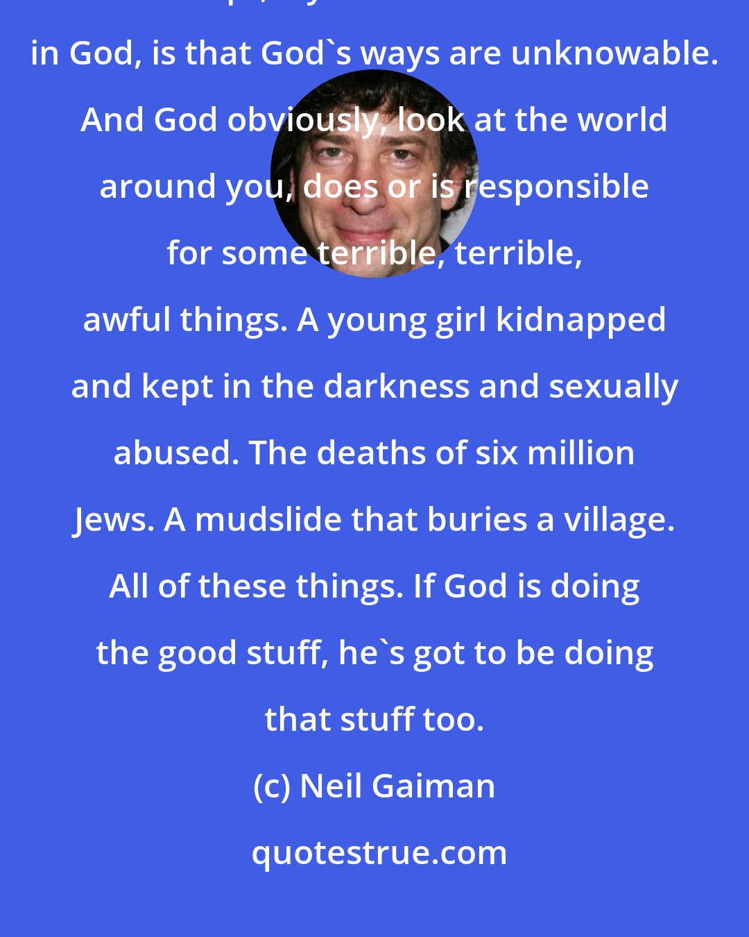 Neil Gaiman: It seems to me that one of the most interesting things about God as a concept, if you decide to believe in God, is that God's ways are unknowable. And God obviously, look at the world around you, does or is responsible for some terrible, terrible, awful things. A young girl kidnapped and kept in the darkness and sexually abused. The deaths of six million Jews. A mudslide that buries a village. All of these things. If God is doing the good stuff, he's got to be doing that stuff too.