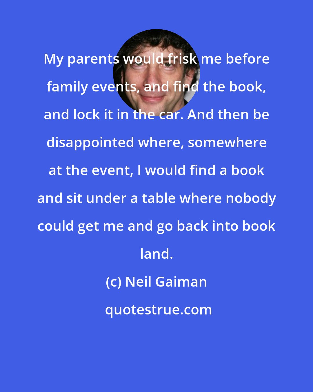 Neil Gaiman: My parents would frisk me before family events, and find the book, and lock it in the car. And then be disappointed where, somewhere at the event, I would find a book and sit under a table where nobody could get me and go back into book land.