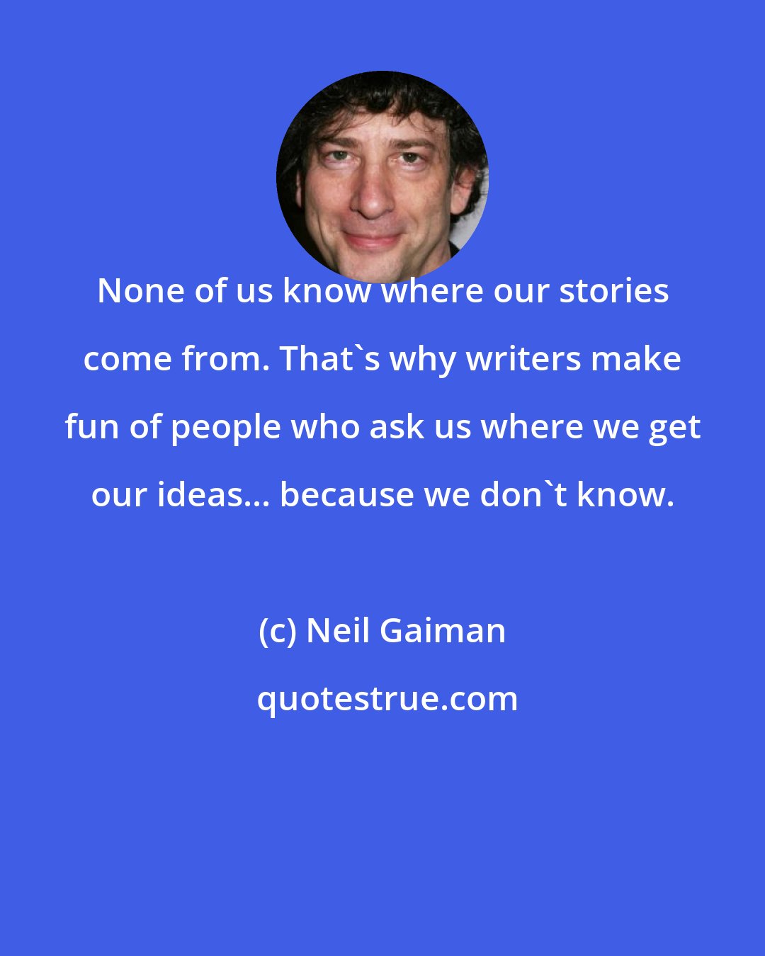 Neil Gaiman: None of us know where our stories come from. That's why writers make fun of people who ask us where we get our ideas... because we don't know.