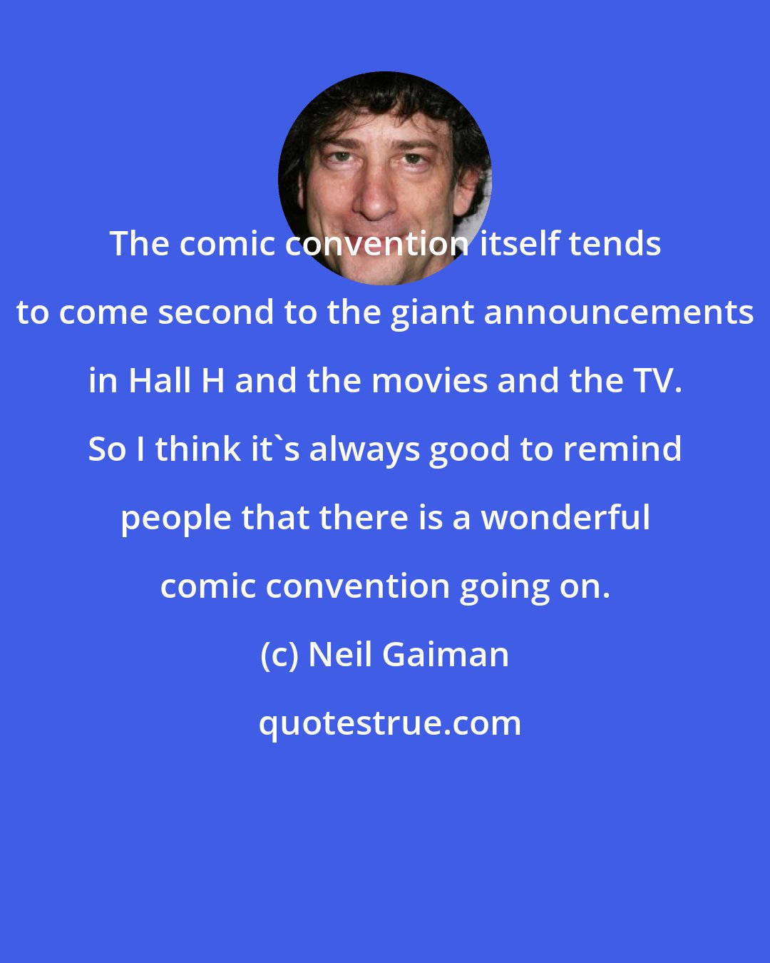 Neil Gaiman: The comic convention itself tends to come second to the giant announcements in Hall H and the movies and the TV. So I think it's always good to remind people that there is a wonderful comic convention going on.