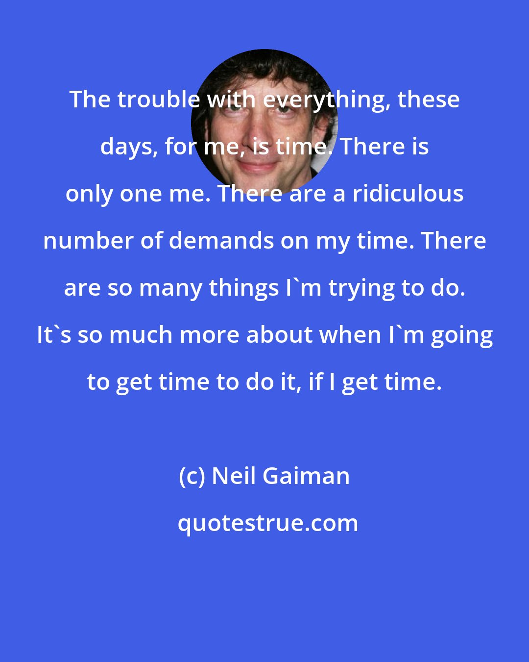 Neil Gaiman: The trouble with everything, these days, for me, is time. There is only one me. There are a ridiculous number of demands on my time. There are so many things I'm trying to do. It's so much more about when I'm going to get time to do it, if I get time.