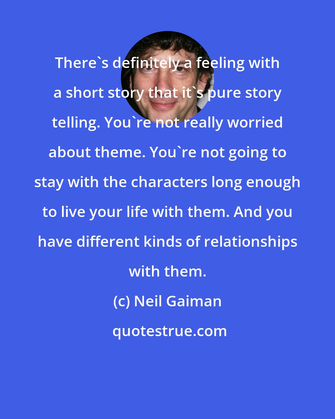 Neil Gaiman: There's definitely a feeling with a short story that it's pure story telling. You're not really worried about theme. You're not going to stay with the characters long enough to live your life with them. And you have different kinds of relationships with them.