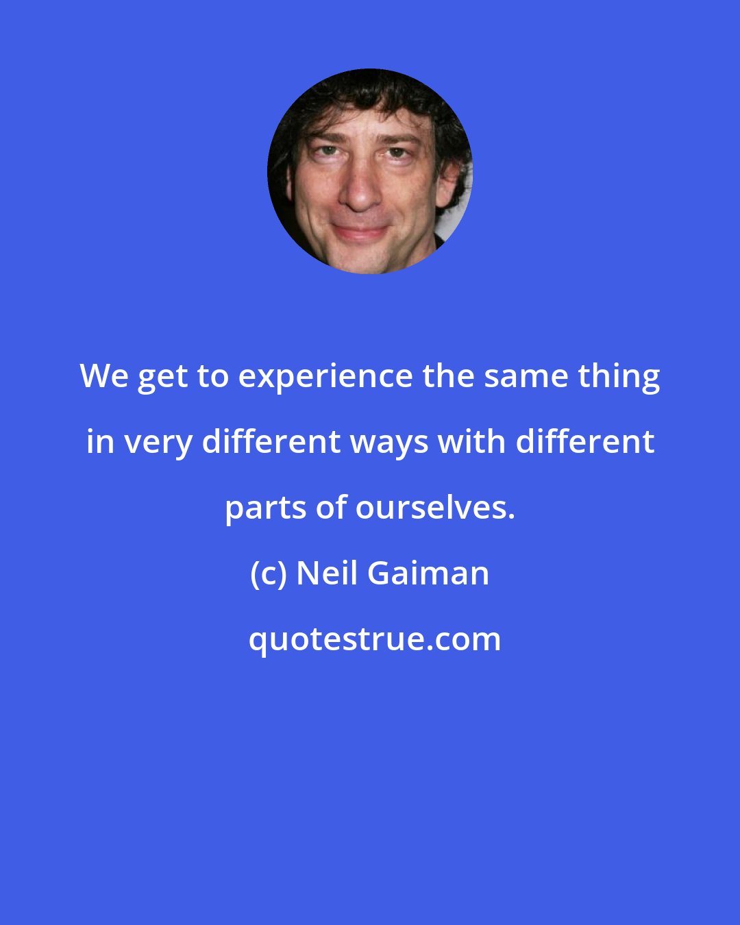 Neil Gaiman: We get to experience the same thing in very different ways with different parts of ourselves.