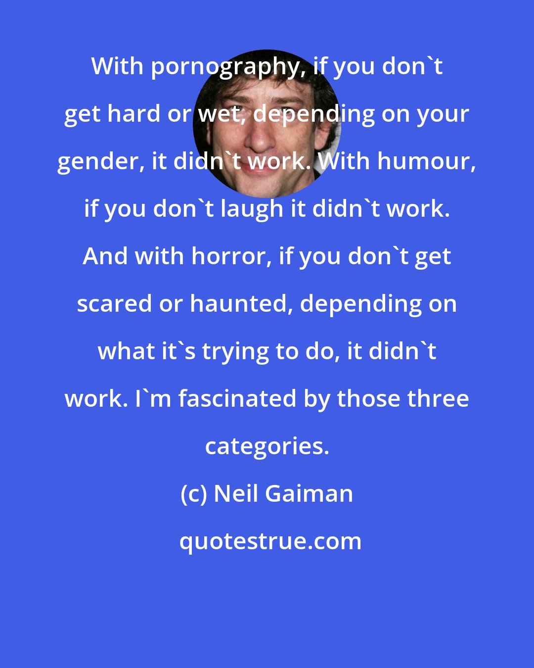 Neil Gaiman: With pornography, if you don't get hard or wet, depending on your gender, it didn't work. With humour, if you don't laugh it didn't work. And with horror, if you don't get scared or haunted, depending on what it's trying to do, it didn't work. I'm fascinated by those three categories.