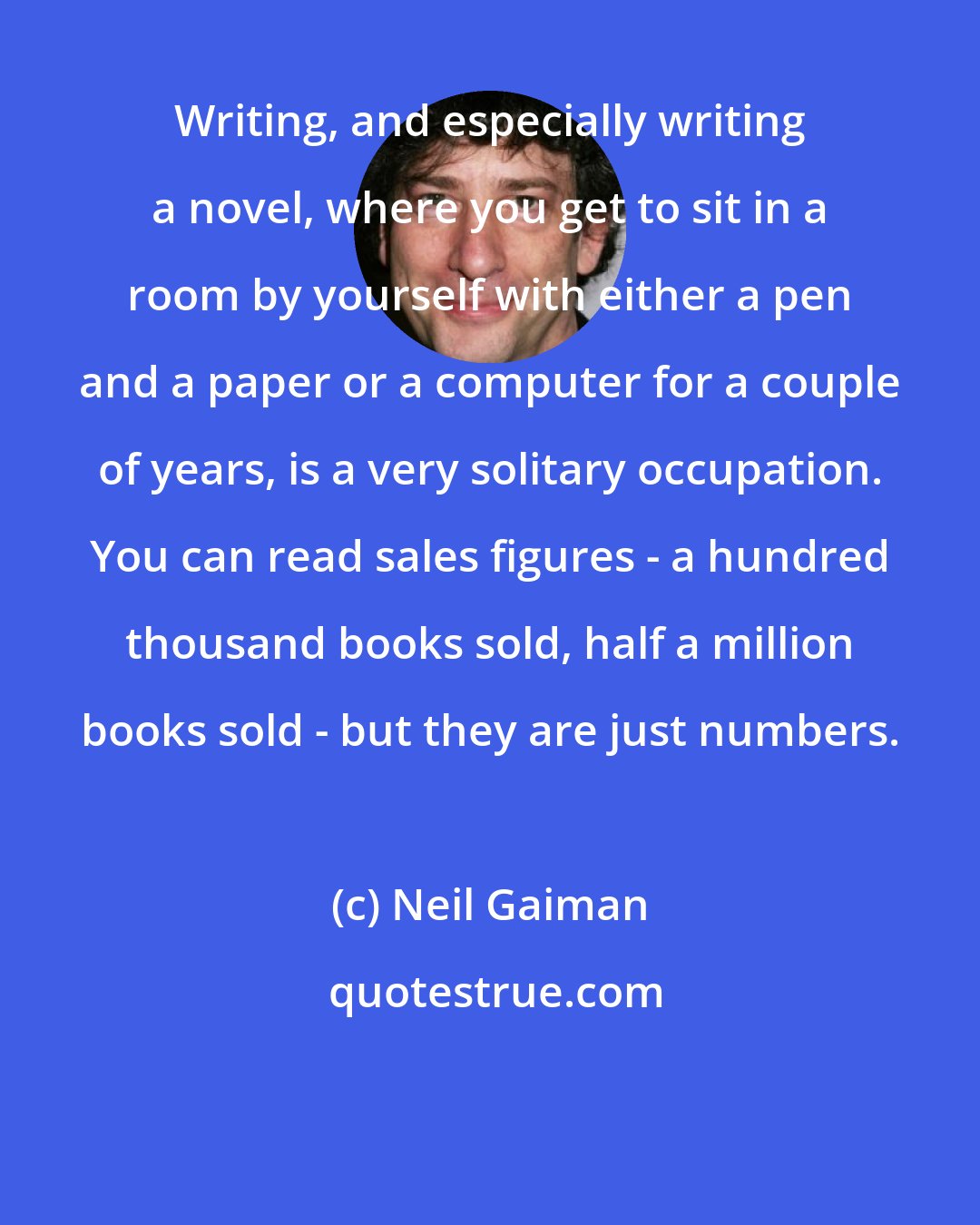 Neil Gaiman: Writing, and especially writing a novel, where you get to sit in a room by yourself with either a pen and a paper or a computer for a couple of years, is a very solitary occupation. You can read sales figures - a hundred thousand books sold, half a million books sold - but they are just numbers.