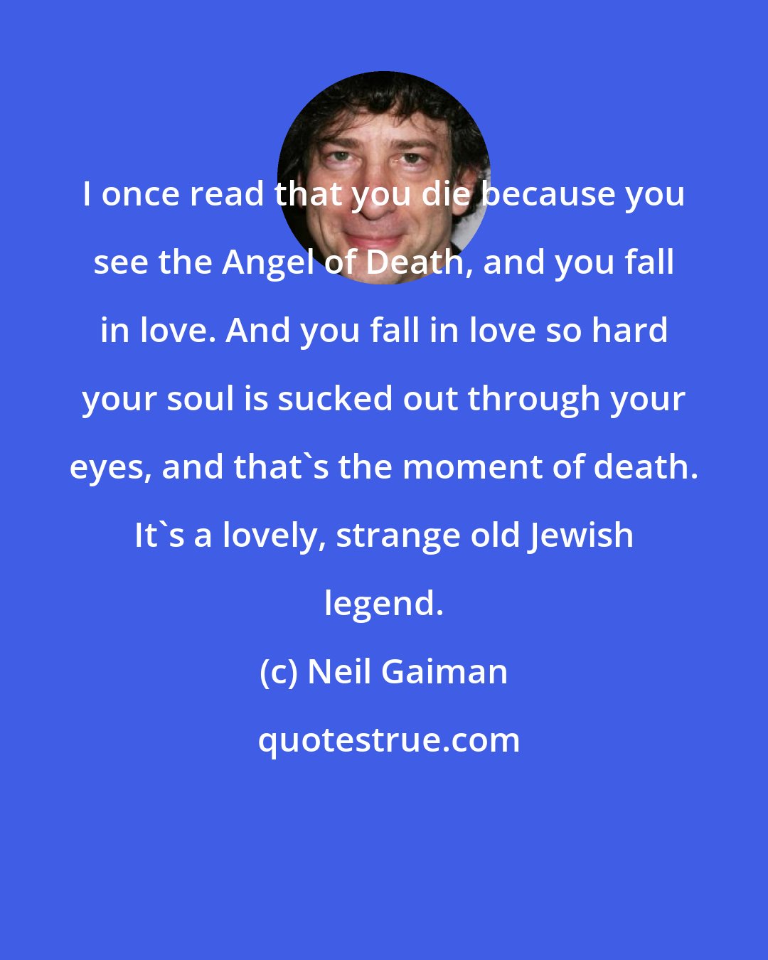 Neil Gaiman: I once read that you die because you see the Angel of Death, and you fall in love. And you fall in love so hard your soul is sucked out through your eyes, and that's the moment of death. It's a lovely, strange old Jewish legend.