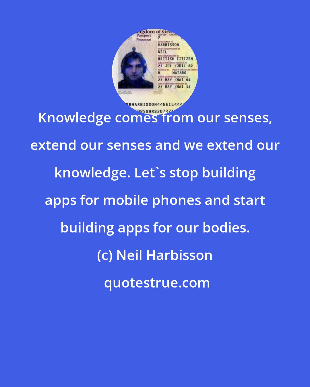 Neil Harbisson: Knowledge comes from our senses, extend our senses and we extend our knowledge. Let's stop building apps for mobile phones and start building apps for our bodies.