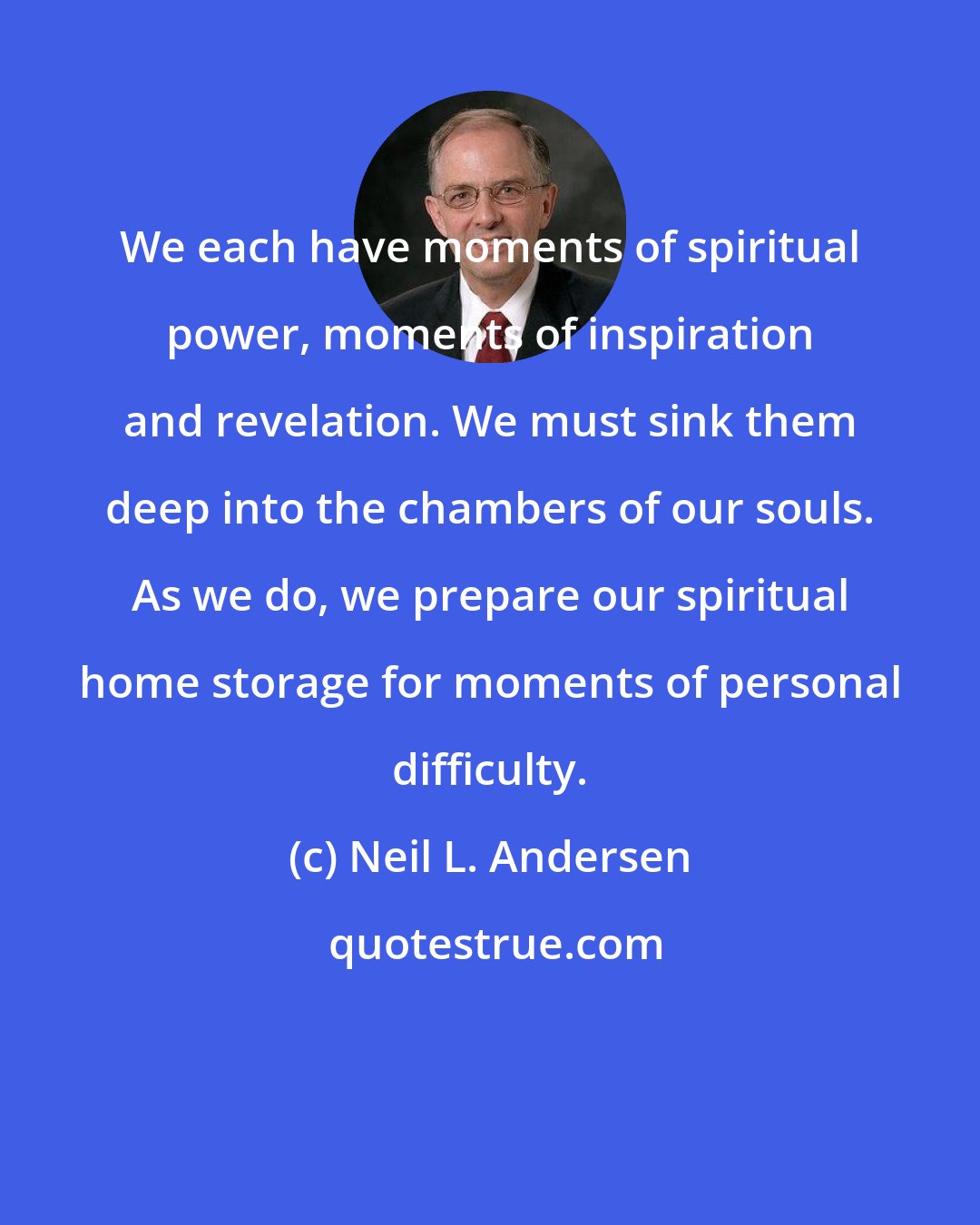 Neil L. Andersen: We each have moments of spiritual power, moments of inspiration and revelation. We must sink them deep into the chambers of our souls. As we do, we prepare our spiritual home storage for moments of personal difficulty.