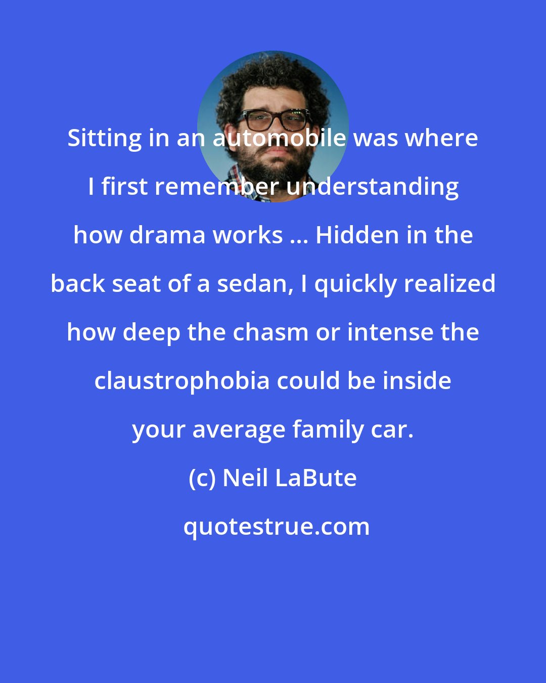 Neil LaBute: Sitting in an automobile was where I first remember understanding how drama works ... Hidden in the back seat of a sedan, I quickly realized how deep the chasm or intense the claustrophobia could be inside your average family car.
