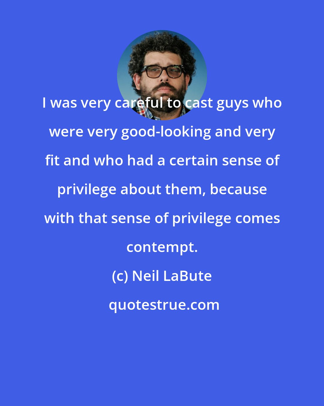 Neil LaBute: I was very careful to cast guys who were very good-looking and very fit and who had a certain sense of privilege about them, because with that sense of privilege comes contempt.