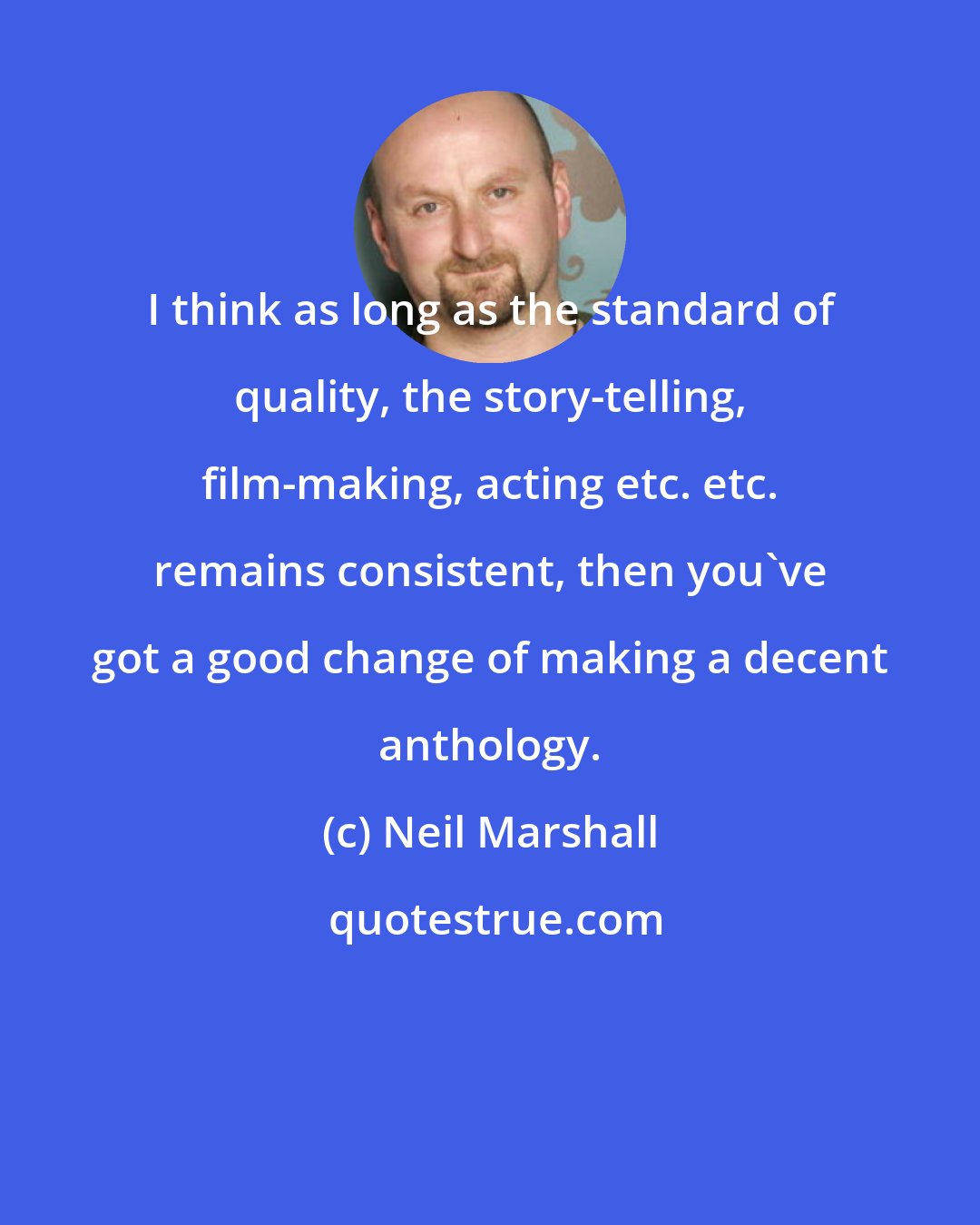 Neil Marshall: I think as long as the standard of quality, the story-telling, film-making, acting etc. etc. remains consistent, then you've got a good change of making a decent anthology.