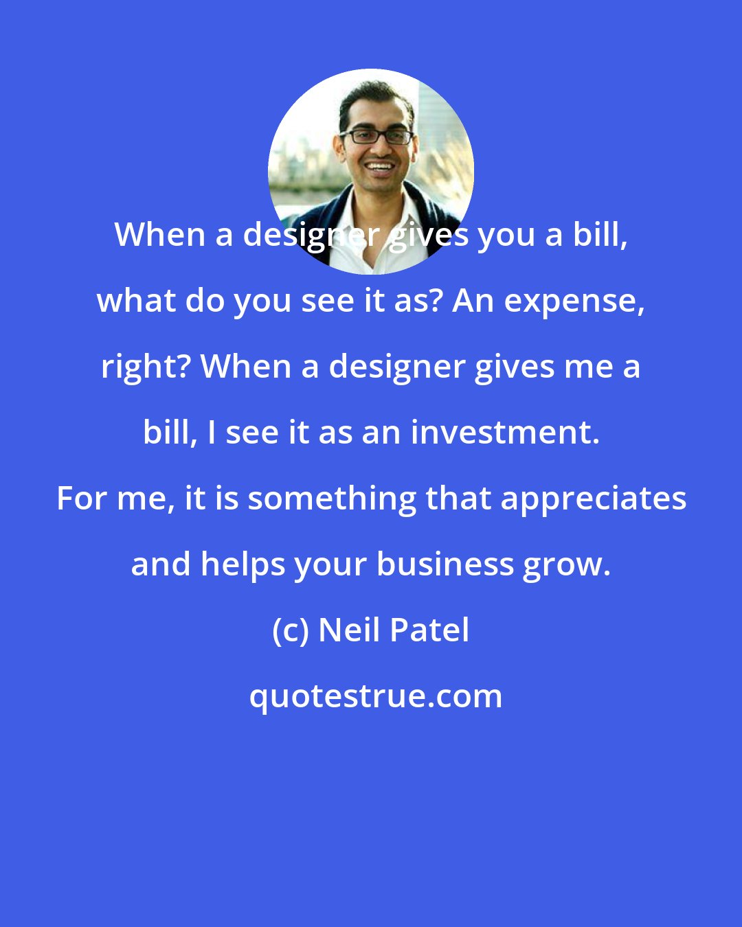 Neil Patel: When a designer gives you a bill, what do you see it as? An expense, right? When a designer gives me a bill, I see it as an investment. For me, it is something that appreciates and helps your business grow.