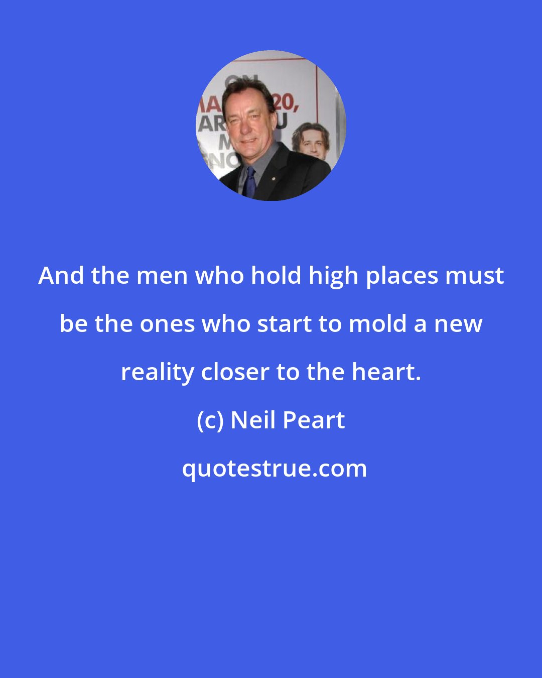 Neil Peart: And the men who hold high places must be the ones who start to mold a new reality closer to the heart.